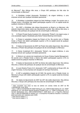 Versão pública                              Ato de Concentração n.: 08012.005483/2008-77


do Mercosul4. Nos últimos três anos, o Grupo AIG participou de três atos de
concentração no Mercosul5.

11.   A Worldstar Limited (doravante “Worldstar”), de origem britânica, é uma
empresa veículo sem qualquer atividade operacional.

12.    A Worldstar é subsidiária integral da Said Holdings Limited. De acordo com a
Petição Inicial, a Worldstar não detém participação superior a 5% no capital social de
qualquer empresa no Mercosul.

13.    Em 2007, a Worldstar não obteve faturamento no Brasil e no Mercosul, não
estando disponíveis dados sobre seu faturamento mundial. Nos últimos três anos, a
Worldstar não participou de qualquer ato de concentração no Mercosul.

14.   A Pictect Private Equity Investors S.A. (doravante “Pictect”), de origem suíça, é
uma sociedade regida e fiscalizada pela Swiss Federal Banking Commission.

15.      A Pictect é subsidiária integral da Pictect et Cie. De acordo com a Petição
Inicial, a Pictect não detém participação superior a 5% no capital social de qualquer
empresa no Mercosul.

16.    O dados do faturamento de 2007 da Pictect não estão disponíveis. Nos últimos
três anos, a Pictect não participou de qualquer ato de concentração no Mercosul.

17.   A Solvia Investment B.V. (doravante “Solvia”), de origem britânica, é uma
empresa veículo sem qualquer atividade operacional.

18.     A Solvia é um veículo de investimento do Grupo Onslow Capital Management.
De acordo com a Petição Inicial, a Solvia não detém participação superior a 5% no
capital social de qualquer empresa no Mercosul.

19.    O dados do faturamento de 2007 da Solvia não estão disponíveis. Nos últimos
três anos, a Solvia não participou de qualquer ato de concentração no Mercosul.

20.    A Louis Dreyfus Finanz A.G. (doravante “LDF”), pertencente ao Grupo LDC, de
origem francesa, é uma empresa com atuação em serviços financeiros.

21.   A LDF é subsidiária integral da LD SAS. De acordo com a Petição Inicial, no
Mercosul o Grupo LDC detém participação superior a 5% no capital social de diversas
empresas6.

22.    Os dados do faturamento de 2007 da LDF não estão disponíveis. Nos últimos
três anos, o Grupo LDC participou de cinco atos de concentração no Mercosul7.

4
   Valor convertido com base na taxa de câmbio em vendas média de 2007 de R$
1,948398/US$. Fonte: BCB.
5
  ACs n.º 08012.010736/2004-09 (GEM Holdings B, LLC, GEM Parallel Holdings B, LLC, BSSF
Holdings B, LLC, AIG Brazil Special Situations Parallel Fund, C.V., GEM II Investments, LLC e
Sendas Distribuidora S.A.), 08012.005870/2006-41 (GEM Beef, LLC e Frigorífico Mercosul
Ltda.) e 08012010566/2006-16 (Alnilan S.A. e Companhia Providência Indústria e Comércio);
todos aprovados sem restrições pelo CADE.
6
  Vide nota de rodapé n.º 1.
7
  Vide nota de rodapé n.º 2.
                                               3
 