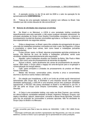 Versão pública                              Ato de Concentração n.: 08012.005483/2008-77



34.    A operação ocorreu no dia 18 de abril de 2008 e o valor da operação foi de
aproximadamente CONFIDENCIAL 10.

35.    Trata-se de uma operação realizada no exterior com reflexos no Brasil. Vale
ressaltar que não consta cláusula de não-concorrência11.


IV   Setores de atividades das empresas envolvidas

36.    No Brasil e no Mercosul, a LDCA é uma sociedade holding constituída
especificamente para esta operação, e não possui qualquer atividade operacional. As
principais atividades do Grupo Louis Dreyfus Commodities consistem no comércio e
processamento mundial de diversas commodities agrícolas e, no Brasil e no Mercosul,
atua especialmente nos seguintes setores:

•       Grãos e oleaginosas: no Brasil, opera três unidades de esmagamento de soja e
uma rede de instalações portuárias e armazéns em todo o país. Na Argentina, o Grupo
é proprietário e opera duas usinas, bem como bases e instalações portuárias
correspondentes;
•       Frutas cítricas: opera, no Brasil, algumas propriedades agrícolas produtoras de
laranja, três fábricas de suco de laranja e instalações portuárias, sendo suas
atividades voltadas preponderantemente para exportação;
•       Algodão: opera instalações situadas nos Estados da Bahia, São Paulo e Mato
Grosso, bem como usina de processamento de sementes de algodão;
•       Açúcar e álcool: opera atualmente oito usinas de processamento de cana-de-
açúcar. Além disso, o Grupo utiliza o bagaço da cana-de-açúcar para a co-geração e
comercialização de energia elétrica;
•       Café: opera armazéns e unidades de processamento do produto em Minas
Gerais e Rondônia;
•       Metais não ferrosos: comercializa cobre, chumbo e zinco e concentrados,
alumínio e alumina e outros metais e derivados.

37.     Em relação aos Investidores, a AIG é um fundo de private equity internacional
administrado pelo Grupo AIG. A Worldstar é uma empresa veículo sem quaisquer
atividades operacionais, a SOLVIA é uma empresa veículo sem quaisquer atividades
operacionais, a PICTEC não possui atividades no Brasil e no Mercosul e, por fim, a
LDF faz parte do Grupo Louis Dreyfus Commodities, cujas atividades já foram
descritas.

38.    A Calyx é uma sociedade holding, com sede nas Ilhas Cayman, que controla,
em última instância, sociedades sediadas no Brasil, Argentina, Paraguai, Uruguai, cujo
objeto é identificar, adquirir, desenvolver, converter e alienar terras agrícolas, inclusive
para fins de produção de commodities e produtos agrícolas. Não há atividades do
Grupo Calyx no Brasil e no Mercosul.



10
   Valor convertido para Real à taxa de câmbio de 18/04/2008, 1 US$ = R$ 1,6685 (Fonte:
BCB).
11
   Informação confirmada pelo escritório representante das Requerentes, por meio de contato
telefônico. Consta no Anexo I que a operação não foi apresentada em outras jurisdições.
                                              5
 