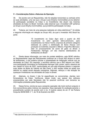 Versão pública                                  Ato de Concentração n.: 08012.005483/2008-77



V – Considerações Sobre a Natureza da Operação

39.     De acordo com as Requerentes, não há relações horizontais ou verticais entre
as suas atividades, uma vez que o Grupo Louis Dreyfus Commodities já era detentor
de participação societária na Calyx e os Investidores não atuam nas mesmas
atividades da Calyx no Brasil. Contudo, cabe observar que o Investidor LDF pertence
ao Grupo Louis Dreyfus Commodities, que já detinha participação na Calyx.

40.    Todavia, por meio de uma pesquisa realizada em sítios eletrônicos12, foi obtida
a seguinte informação em relação ao Grupo AIG, da qual o Investidor AIG Brazil faz
parte:

                            “O investimento na Calyx Agro será o quarto da AIG
                            Investments no setor agrícola latino-americano, após
                            investimentos na Falcon Farms, empresa de primeira categoria
                            dedicada ao cultivo e distribuição de flores frescas com
                            produção na Colômbia, Equador e México; Frigorífico Mercosul,
                            líder no processamento de carne de gado no Brasil; e
                            Fertilizantes Heringer, um dos maiores distribuidores de
                            fertilizantes do Brasil”.

41.     Diante dessa informação, por meio de contato telefônico, esta SEAE solicitou
ao Representante Legal das Requerentes confirmar se o Grupo AIG atuava no setor
de fertilizantes, o que poderia suscitar a possibilidade de integração vertical com as
atividades da Calyx. Em resposta, o escritório afirmou que a AIG adquiriu em 2004,
uma participação minoritária na Fertilizantes Heringer Ltda, porém, após a abertura de
seu capital no início de 2007, oportunidade em que esta empresa passou a negociar
suas ações na Bolsa de Valores de São Paulo, a AIG vendeu todas as ações que
detinha no capital social daquela companhia. Ademais, reforçou a não atuação de
quaisquer Investidores nas atividades da Calyx no Brasil.

42.    Ademais, no Anexo I não foi especificado os concorrentes, clientes nem
fornecedores da Calyx. Verifica-se, desse modo, que apesar dos esforços
empreendidos por esta Secretaria não foi possível confirmar com terceiros as
informações prestadas pelas Requerentes.

43.     Dessa forma, conclui-se que a presente operação não trará nenhum prejuízo à
livre concorrência pelos motivos ora expostos. Essa operação foi analisada perante o
procedimento sumário de acordo com o inc. X (outros casos) do art. 6° da Portaria
Conjunta SEAE/SDE n° 1, de 18 de fevereiro de 2003.




12
     http://jbonline.terra.com.br/extra/2008/05/12/e120518328.html
                                                    6
 
