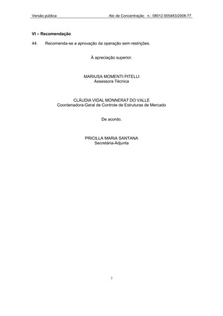 Versão pública                             Ato de Concentração n.: 08012.005483/2008-77



VI – Recomendação

44.    Recomenda-se a aprovação da operação sem restrições.


                                  À apreciação superior.



                              MARIUSA MOMENTI PITELLI
                                  Assessora Técnica



                        CLÁUDIA VIDAL MONNERAT DO VALLE
                 Coordenadora-Geral de Controle de Estruturas de Mercado


                                       De acordo.



                               PRICILLA MARIA SANTANA
                                   Secretária-Adjunta




                                            7
 