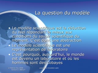 La question du modèle Le modèle scientifique est la réduction du réel répondant le mieux aux conditions du savoir scientifique du moment. C’est donc une abstraction Le modèle scientifique est une représentation de laboratoire C’est pourquoi, aujourd’hui, le monde est devenu un laboratoire et où les hommes sont des cobayes 