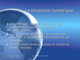 La révolution numérique Le numérique, comme l’écrit, n’est pas simplement un nouveau média de communication  Il ne conserve, ni ne traite, ni ne transmet seulement à distance des informations et des messages Le numérique constitue surtout un moyen de pensée nouveau  