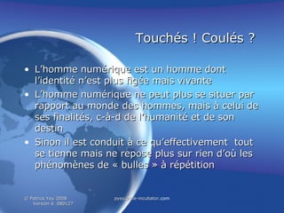 Touchés ! Coulés ?   L’homme numérique est un homme dont l’identité n’est plus figée mais vivante L’homme numérique ne peut plus se situer par rapport au monde des hommes, mais à celui de ses finalités, c-à-d de l’humanité et de son destin Sinon il est conduit à ce qu’effectivement  tout se tienne mais ne repose plus sur rien d’où les phénomènes de « bulles » à répétition 