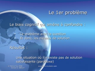 Le 1er problème Le biais cognitif qui amène à confondre : Le problème avec la question Et donc, les niveaux de solution Résultat : Une situation où il n’existe pas de solution satisfaisante (paradoxe)   