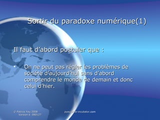 Sortir du paradoxe numérique(1) Il faut d’abord postuler que : On ne  peut pas régler les problèmes de société d’aujourd’hui sans d’abord comprendre le monde de demain et donc celui d’hier. 