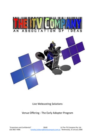 Live Webcasting Solutions


                Venue Offering - The Early Adopter Program



“Proprietary and Confidential”               E&OE                (c) The iTV Company Pty. Ltd.
(03) 9857-4486               timothy.holborn@theitvcompany.com.au Wednesday, 31 January 2008
 