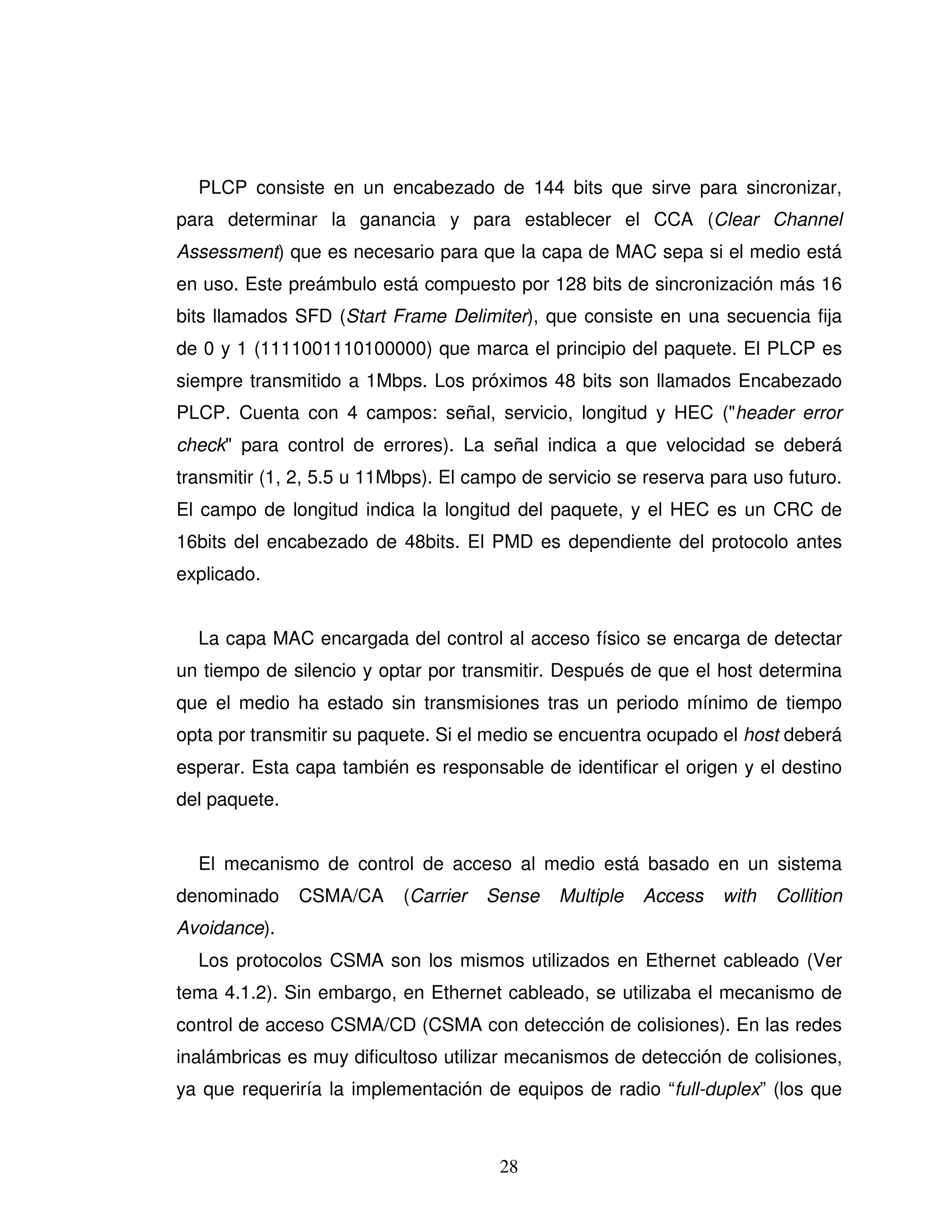28
PLCP consiste en un encabezado de 144 bits que sirve para sincronizar,
para determinar la ganancia y para establecer el CCA (Clear Channel
Assessment) que es necesario para que la capa de MAC sepa si el medio está
en uso. Este preámbulo está compuesto por 128 bits de sincronización más 16
bits llamados SFD (Start Frame Delimiter), que consiste en una secuencia fija
de 0 y 1 (1111001110100000) que marca el principio del paquete. El PLCP es
siempre transmitido a 1Mbps. Los próximos 48 bits son llamados Encabezado
PLCP. Cuenta con 4 campos: señal, servicio, longitud y HEC ("header error
check" para control de errores). La señal indica a que velocidad se deberá
transmitir (1, 2, 5.5 u 11Mbps). El campo de servicio se reserva para uso futuro.
El campo de longitud indica la longitud del paquete, y el HEC es un CRC de
16bits del encabezado de 48bits. El PMD es dependiente del protocolo antes
explicado.
La capa MAC encargada del control al acceso físico se encarga de detectar
un tiempo de silencio y optar por transmitir. Después de que el host determina
que el medio ha estado sin transmisiones tras un periodo mínimo de tiempo
opta por transmitir su paquete. Si el medio se encuentra ocupado el host deberá
esperar. Esta capa también es responsable de identificar el origen y el destino
del paquete.
El mecanismo de control de acceso al medio está basado en un sistema
denominado CSMA/CA (Carrier Sense Multiple Access with Collition
Avoidance).
Los protocolos CSMA son los mismos utilizados en Ethernet cableado (Ver
tema 4.1.2). Sin embargo, en Ethernet cableado, se utilizaba el mecanismo de
control de acceso CSMA/CD (CSMA con detección de colisiones). En las redes
inalámbricas es muy dificultoso utilizar mecanismos de detección de colisiones,
ya que requeriría la implementación de equipos de radio “full-duplex” (los que
 