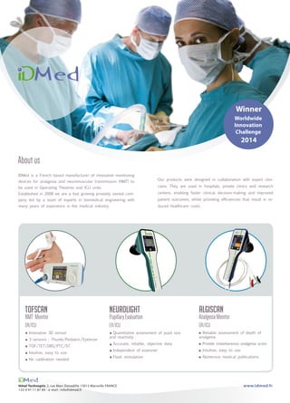 IDMed is a French based manufacturer of innovative monitoring
devices for analgesia and neuromuscular transmission (NMT) to
be used in Operating Theatres and ICU units.
Established in 2008 we are a fast growing privately owned com-
pany led by a team of experts in biomedical engineering with
many years of experience in the medical industry.
Our products were designed in collaboration with expert clini-
cians. They are used in hospitals, private clinics and research
centers, enabling faster clinical decision-making and improved
patient outcomes, whilst providing efficiencies that result in re-
duced healthcare costs.
Hôtel Technoptic 2, rue Marc Donadille 13013 Marseille FRANCE
+33 4 91 11 87 84 - e-mail : info@idmed.fr
Aboutus
NeuroLight
PupillaryEvaluation
ER/ICU
Quantitative assessment of pupil size
and reactivity
Accurate, reliable, objective data
Independent of examiner
Flash stimulation
Tofscan
NMT Monitor
OR/ICU
Innovative 3D sensor
3 sensors : Thumb/Pediatric/Eyebrow
TOF/TET/DBS/PTC/ST
Intuitive, easy to use
No calibration needed
Winner
Worldwide
Innovation
Challenge
2014
Algiscan
AnalgesiaMonitor
OR/ICU
Reliable assessment of depth of
analgesia
Provide instantaneous analgesia score
Intuitive, easy to use
Numerous medical publications
www.idmed.fr
 
