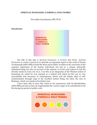 SPIRITUAL HUMANISM: A FORMULA THAT WORKS
Pravrajika Gayatriprana, MD, Ph.D.
Introduction
The title of this talk is Spiritual Humanism: A Formula That Works. Spiritual
Humanism is a term I arrived at to describe an important aspect of the work of Swami
Vivekananda (1863-1902) in both the West and in India. It relates to his conviction of the
supreme importance of the human individual, not just as a unique, physically
embodied being, but also on account of the capacity to evolve and express in full the
divinity innate in every one of us. I see this as an integration of the Western notion of
humanism (to which he was exposed as a student and which he felt was so very
unavoidable and necessary in contemporary times) and the Indian ideal of self-
transformation through yoga to the excellent human being, the ideal, the real, or
Brahman, which was innate in his Indian soul.
I have been able to trace this vision to his experiences with Sri Ramakrishna
(1836-1886) and also to how he implemented the various stages of its unfoldment in his
life during his period of public work:
 