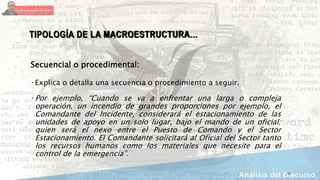12
TIPOLOGÍA DE LA MACROESTRUCTURA…
Secuencial o procedimental:
 Explica o detalla una secuencia o procedimiento a seguir.
 Por ejemplo, “Cuando se va a enfrentar una larga o compleja
operación, un incendio de grandes proporciones por ejemplo, el
Comandante del Incidente, considerará el estacionamiento de las
unidades de apoyo en un solo lugar, bajo el mando de un oficial;
quien será el nexo entre el Puesto de Comando y el Sector
Estacionamiento. El Comandante solicitará al Oficial del Sector tanto
los recursos humanos como los materiales que necesite para el
control de la emergencia”.
 