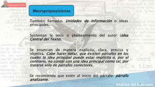 13
También llamadas Unidades de Información o ideas
principales.
Sustentan la tesis o planteamiento del autor (Idea
Central del Texto).
Se enuncian de manera explícita, clara, precisa y
objetiva. Cabe hacer notar, que existen párrafos en los
cuales la idea principal puede estar implícita o, por el
contrario, no contar con una idea principal como tal, por
tratarse sólo de párrafos conectores.
Se recomienda que estén al inicio del párrafo: párrafo
analizante.
Macroproposiciones
 