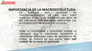 IMPORTANCIA DE LA MACROESTRUCTURA:
La habilidad para reconocer las
macroproposiciones, ya sea que estén
explícitas o no, y su utilización por parte de
los individuos está altamente relacionada con
la comprensión de textos y el recuerdo.
Dada la complejidad y diversidad textual es
necesario que el estudiante reconozca e
identifique diferentes tipos de estructuras de
textos, de manera tal que pueda saber qué
esperar de un texto en particular.
15
 