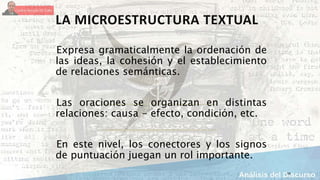 16
LA MICROESTRUCTURA TEXTUAL
Expresa gramaticalmente la ordenación de
las ideas, la cohesión y el establecimiento
de relaciones semánticas.
Las oraciones se organizan en distintas
relaciones: causa - efecto, condición, etc.
En este nivel, los conectores y los signos
de puntuación juegan un rol importante.
 