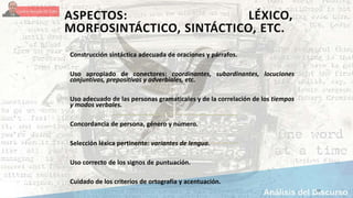 ASPECTOS: LÉXICO,
MORFOSINTÁCTICO, SINTÁCTICO, ETC.
Construcción sintáctica adecuada de oraciones y párrafos.
Uso apropiado de conectores: coordinantes, subordinantes, locuciones
conjuntivas, prepositivas y adverbiales, etc.
Uso adecuado de las personas gramaticales y de la correlación de los tiempos
y modos verbales.
Concordancia de persona, género y número.
Selección léxica pertinente: variantes de lengua.
Uso correcto de los signos de puntuación.
Cuidado de los criterios de ortografía y acentuación.
17
 
