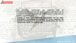 Los estudios realizados en relación con el
reconocimiento y el uso de la estructura del texto en la
comprensión y el recuerdo de información contenida en
textos, sugieren que:
 Cuando el texto está organizado lógicamente con sus ideas
principales y secundarias estructuradas en forma coherente, los
lectores no solamente lo procesan más rápidamente, sino que lo
comprenden mejor y lo retienen más.
 