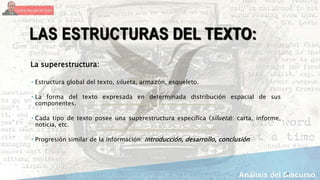 4
LAS ESTRUCTURAS DEL TEXTO:
La superestructura:
 Estructura global del texto, silueta, armazón, esqueleto.
 La forma del texto expresada en determinada distribución espacial de sus
componentes.
 Cada tipo de texto posee una superestructura específica (silueta): carta, informe,
noticia, etc.
 Progresión similar de la información: introducción, desarrollo, conclusión
 