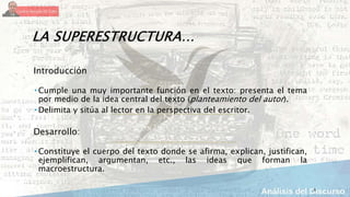 5
LA SUPERESTRUCTURA…
Introducción
 Cumple una muy importante función en el texto: presenta el tema
por medio de la idea central del texto (planteamiento del autor).
 Delimita y sitúa al lector en la perspectiva del escritor.
Desarrollo:
 Constituye el cuerpo del texto donde se afirma, explican, justifican,
ejemplifican, argumentan, etc., las ideas que forman la
macroestructura.
 