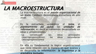 7
LA MACROESTRUCTURA
La macroestructura es el patrón organizacional de
un texto. También denominada estructura de alto
nivel.
Es la estructura semántica: el tema, el
planteamiento del autor, las unidades de
información, es decir el contenido desarrollado en
ideas y proposiciones:
 La constituyen: las ideas principales
(macroproposiciones), las ideas secundarias
(microproposiciones)
En ella es fundamental la lógica organizacional
que tiene relación con la manera en que avanza y
se desarrolla la información: la lingüística y la
gramática textuales.
 
