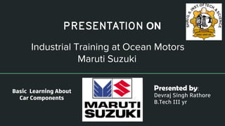Industrial Training at Ocean Motors
Maruti Suzuki
Presented by:
Devraj Singh Rathore
B.Tech III yr
PRESENTATION ON
Basic Learning About
Car Components
 