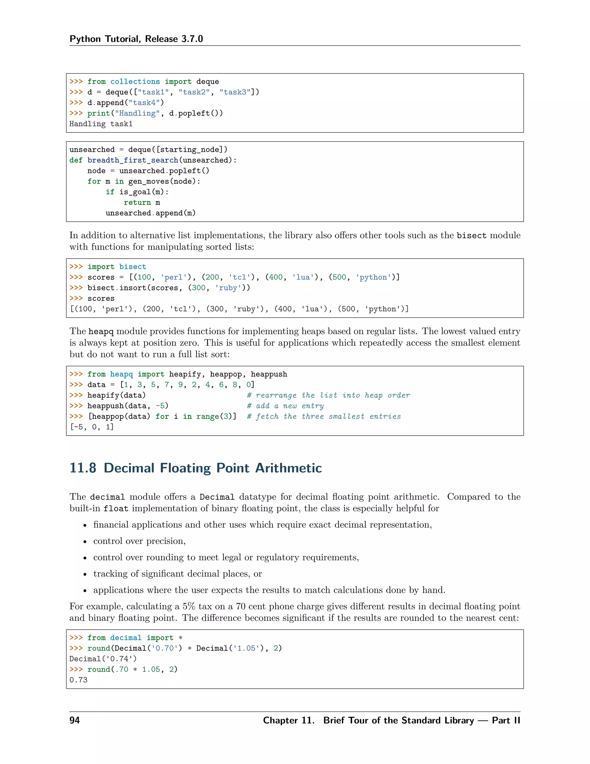 Python Tutorial, Release 3.7.0
>>> from collections import deque
>>> d = deque(["task1", "task2", "task3"])
>>> d.append("task4")
>>> print("Handling", d.popleft())
Handling task1
unsearched = deque([starting_node])
def breadth_first_search(unsearched):
node = unsearched.popleft()
for m in gen_moves(node):
if is_goal(m):
return m
unsearched.append(m)
In addition to alternative list implementations, the library also oﬀers other tools such as the bisect module
with functions for manipulating sorted lists:
>>> import bisect
>>> scores = [(100, 'perl'), (200, 'tcl'), (400, 'lua'), (500, 'python')]
>>> bisect.insort(scores, (300, 'ruby'))
>>> scores
[(100, 'perl'), (200, 'tcl'), (300, 'ruby'), (400, 'lua'), (500, 'python')]
The heapq module provides functions for implementing heaps based on regular lists. The lowest valued entry
is always kept at position zero. This is useful for applications which repeatedly access the smallest element
but do not want to run a full list sort:
>>> from heapq import heapify, heappop, heappush
>>> data = [1, 3, 5, 7, 9, 2, 4, 6, 8, 0]
>>> heapify(data) # rearrange the list into heap order
>>> heappush(data, -5) # add a new entry
>>> [heappop(data) for i in range(3)] # fetch the three smallest entries
[-5, 0, 1]
11.8 Decimal Floating Point Arithmetic
The decimal module oﬀers a Decimal datatype for decimal ﬂoating point arithmetic. Compared to the
built-in float implementation of binary ﬂoating point, the class is especially helpful for
• ﬁnancial applications and other uses which require exact decimal representation,
• control over precision,
• control over rounding to meet legal or regulatory requirements,
• tracking of signiﬁcant decimal places, or
• applications where the user expects the results to match calculations done by hand.
For example, calculating a 5% tax on a 70 cent phone charge gives diﬀerent results in decimal ﬂoating point
and binary ﬂoating point. The diﬀerence becomes signiﬁcant if the results are rounded to the nearest cent:
>>> from decimal import *
>>> round(Decimal('0.70') * Decimal('1.05'), 2)
Decimal('0.74')
>>> round(.70 * 1.05, 2)
0.73
94 Chapter 11. Brief Tour of the Standard Library — Part II
 