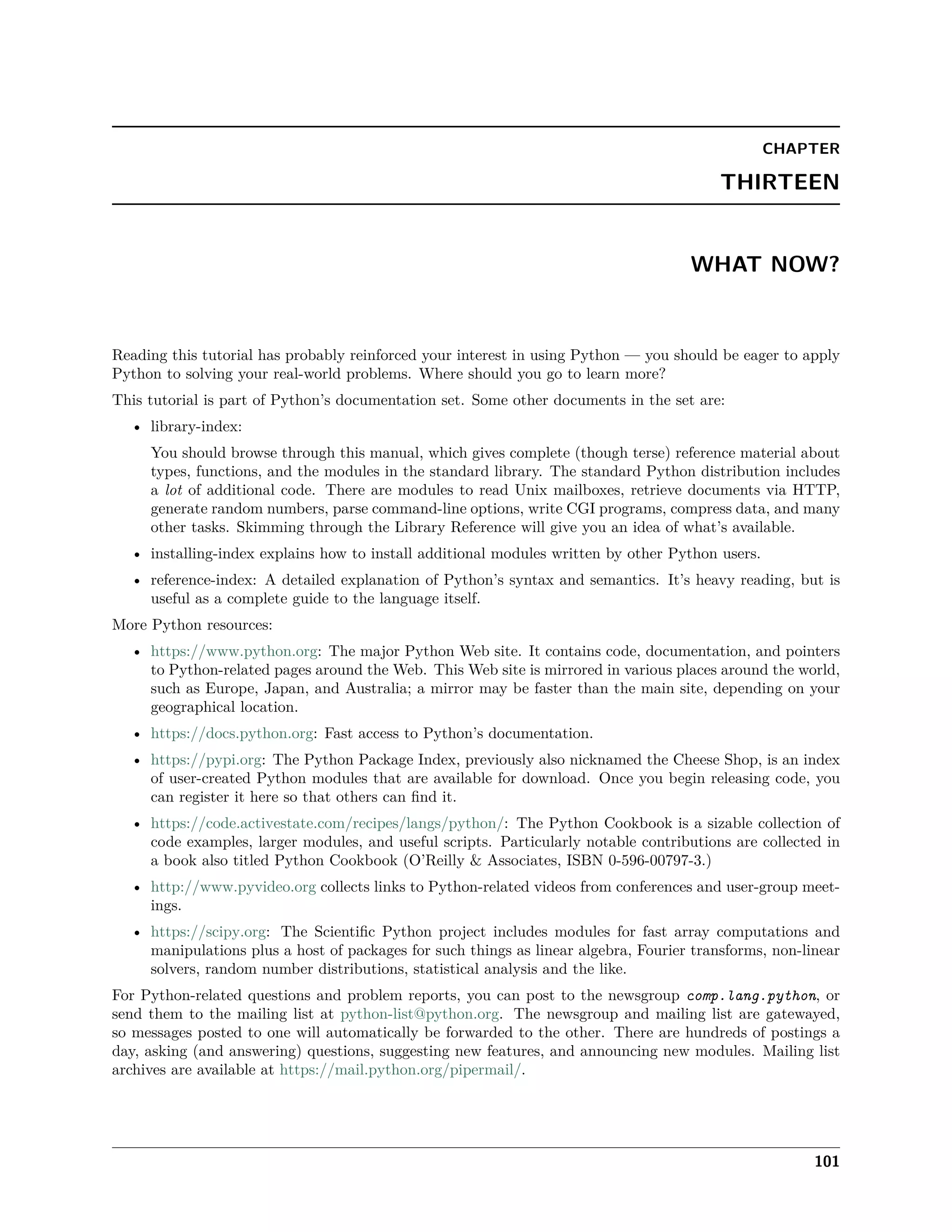 CHAPTER
THIRTEEN
WHAT NOW?
Reading this tutorial has probably reinforced your interest in using Python — you should be eager to apply
Python to solving your real-world problems. Where should you go to learn more?
This tutorial is part of Python’s documentation set. Some other documents in the set are:
• library-index:
You should browse through this manual, which gives complete (though terse) reference material about
types, functions, and the modules in the standard library. The standard Python distribution includes
a lot of additional code. There are modules to read Unix mailboxes, retrieve documents via HTTP,
generate random numbers, parse command-line options, write CGI programs, compress data, and many
other tasks. Skimming through the Library Reference will give you an idea of what’s available.
• installing-index explains how to install additional modules written by other Python users.
• reference-index: A detailed explanation of Python’s syntax and semantics. It’s heavy reading, but is
useful as a complete guide to the language itself.
More Python resources:
• https://www.python.org: The major Python Web site. It contains code, documentation, and pointers
to Python-related pages around the Web. This Web site is mirrored in various places around the world,
such as Europe, Japan, and Australia; a mirror may be faster than the main site, depending on your
geographical location.
• https://docs.python.org: Fast access to Python’s documentation.
• https://pypi.org: The Python Package Index, previously also nicknamed the Cheese Shop, is an index
of user-created Python modules that are available for download. Once you begin releasing code, you
can register it here so that others can ﬁnd it.
• https://code.activestate.com/recipes/langs/python/: The Python Cookbook is a sizable collection of
code examples, larger modules, and useful scripts. Particularly notable contributions are collected in
a book also titled Python Cookbook (O’Reilly & Associates, ISBN 0-596-00797-3.)
• http://www.pyvideo.org collects links to Python-related videos from conferences and user-group meet-
ings.
• https://scipy.org: The Scientiﬁc Python project includes modules for fast array computations and
manipulations plus a host of packages for such things as linear algebra, Fourier transforms, non-linear
solvers, random number distributions, statistical analysis and the like.
For Python-related questions and problem reports, you can post to the newsgroup comp.lang.python, or
send them to the mailing list at python-list@python.org. The newsgroup and mailing list are gatewayed,
so messages posted to one will automatically be forwarded to the other. There are hundreds of postings a
day, asking (and answering) questions, suggesting new features, and announcing new modules. Mailing list
archives are available at https://mail.python.org/pipermail/.
101
 