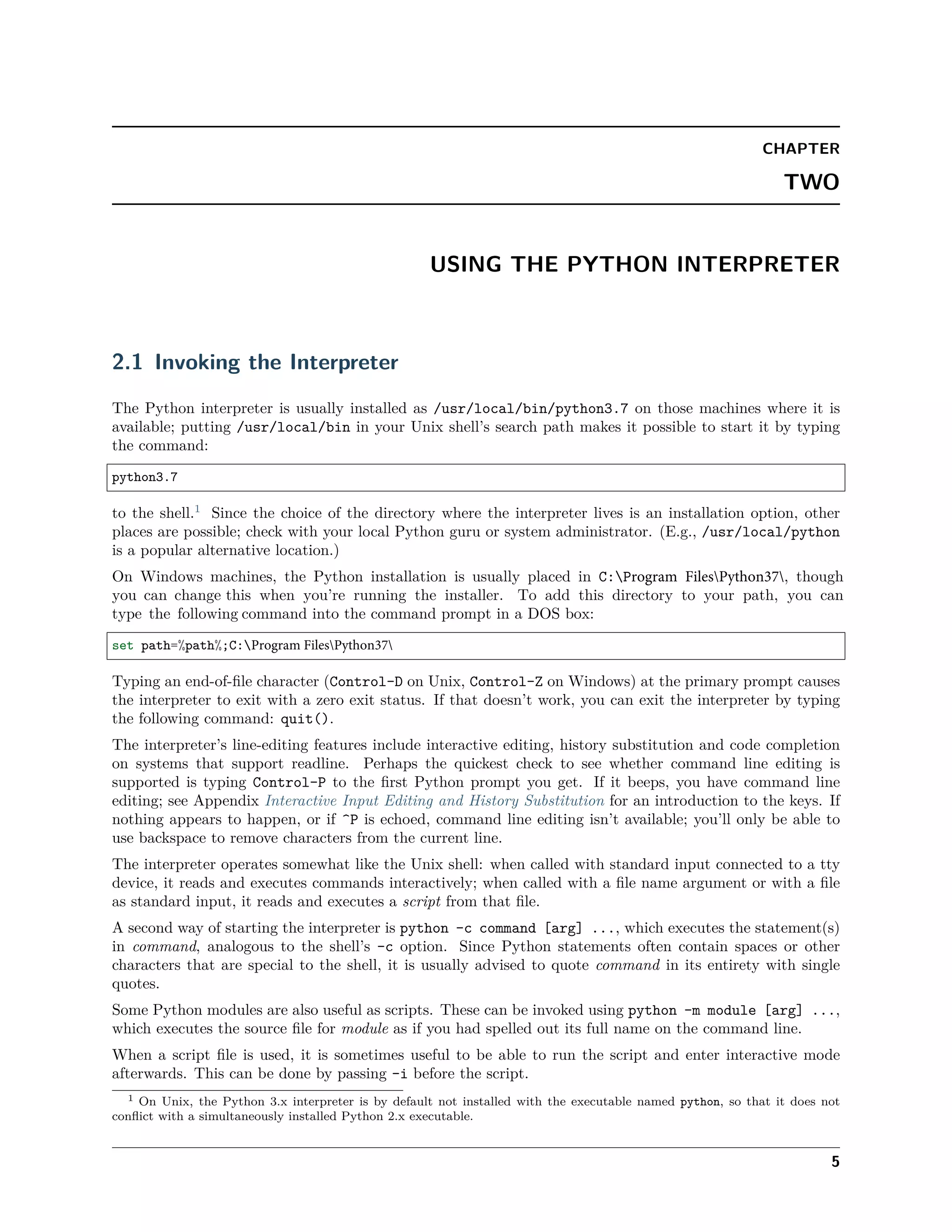 CHAPTER
TWO
USING THE PYTHON INTERPRETER
2.1 Invoking the Interpreter
The Python interpreter is usually installed as /usr/local/bin/python3.7 on those machines where it is
available; putting /usr/local/bin in your Unix shell’s search path makes it possible to start it by typing
the command:
python3.7
to the shell.1
Since the choice of the directory where the interpreter lives is an installation option, other
places are possible; check with your local Python guru or system administrator. (E.g., /usr/local/python
is a popular alternative location.)
On Windows machines, the Python installation is usually placed in C:Program FilesPython37, though
you can change this when you’re running the installer. To add this directory to your path, you can
type the following command into the command prompt in a DOS box:
set path=%path%;C:Program FilesPython37
Typing an end-of-ﬁle character (Control-D on Unix, Control-Z on Windows) at the primary prompt causes
the interpreter to exit with a zero exit status. If that doesn’t work, you can exit the interpreter by typing
the following command: quit().
The interpreter’s line-editing features include interactive editing, history substitution and code completion
on systems that support readline. Perhaps the quickest check to see whether command line editing is
supported is typing Control-P to the ﬁrst Python prompt you get. If it beeps, you have command line
editing; see Appendix Interactive Input Editing and History Substitution for an introduction to the keys. If
nothing appears to happen, or if ^P is echoed, command line editing isn’t available; you’ll only be able to
use backspace to remove characters from the current line.
The interpreter operates somewhat like the Unix shell: when called with standard input connected to a tty
device, it reads and executes commands interactively; when called with a ﬁle name argument or with a ﬁle
as standard input, it reads and executes a script from that ﬁle.
A second way of starting the interpreter is python -c command [arg] ..., which executes the statement(s)
in command, analogous to the shell’s -c option. Since Python statements often contain spaces or other
characters that are special to the shell, it is usually advised to quote command in its entirety with single
quotes.
Some Python modules are also useful as scripts. These can be invoked using python -m module [arg] ...,
which executes the source ﬁle for module as if you had spelled out its full name on the command line.
When a script ﬁle is used, it is sometimes useful to be able to run the script and enter interactive mode
afterwards. This can be done by passing -i before the script.
1 On Unix, the Python 3.x interpreter is by default not installed with the executable named python, so that it does not
conﬂict with a simultaneously installed Python 2.x executable.
5
 