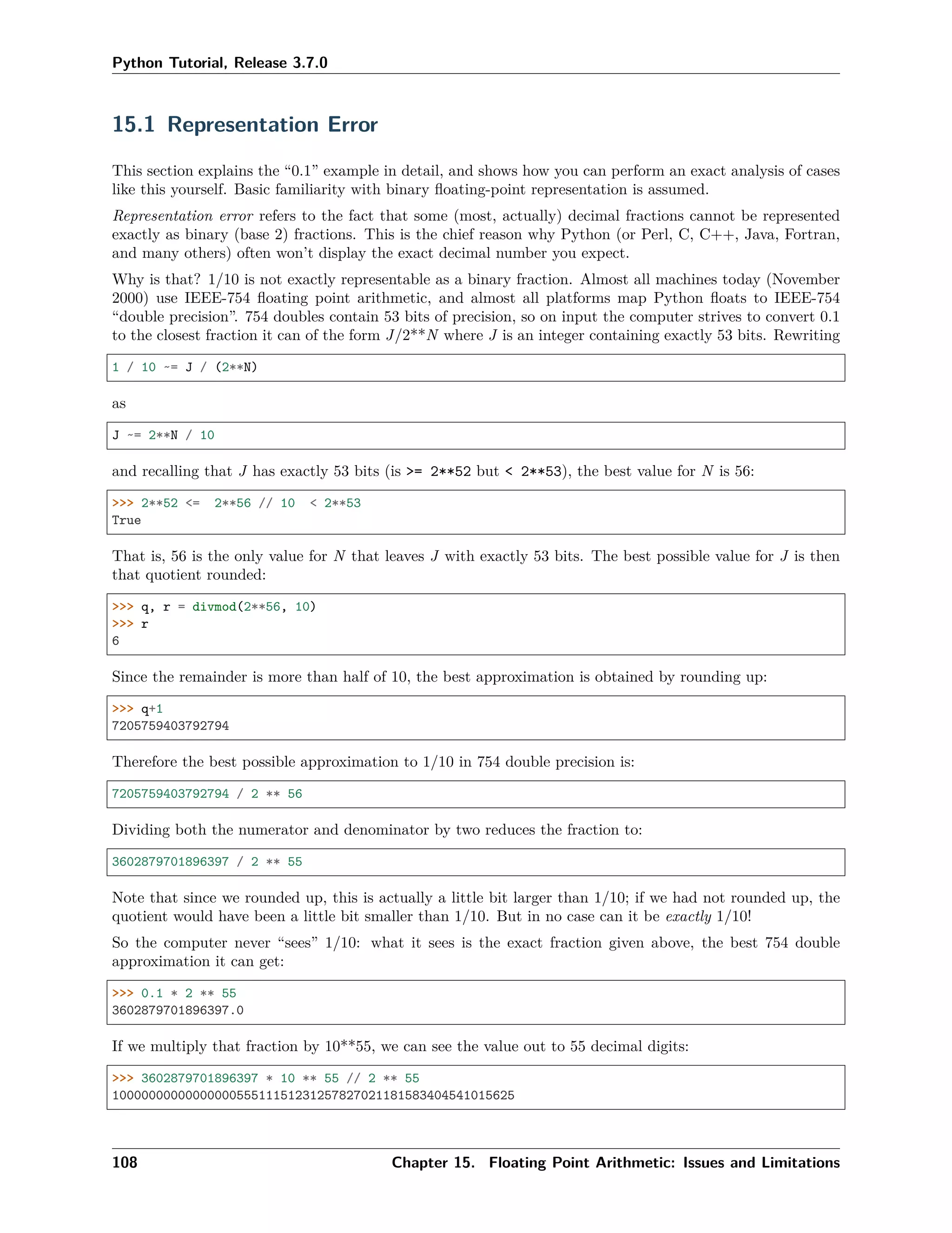 Python Tutorial, Release 3.7.0
15.1 Representation Error
This section explains the “0.1” example in detail, and shows how you can perform an exact analysis of cases
like this yourself. Basic familiarity with binary ﬂoating-point representation is assumed.
Representation error refers to the fact that some (most, actually) decimal fractions cannot be represented
exactly as binary (base 2) fractions. This is the chief reason why Python (or Perl, C, C++, Java, Fortran,
and many others) often won’t display the exact decimal number you expect.
Why is that? 1/10 is not exactly representable as a binary fraction. Almost all machines today (November
2000) use IEEE-754 ﬂoating point arithmetic, and almost all platforms map Python ﬂoats to IEEE-754
“double precision”. 754 doubles contain 53 bits of precision, so on input the computer strives to convert 0.1
to the closest fraction it can of the form J/2**N where J is an integer containing exactly 53 bits. Rewriting
1 / 10 ~= J / (2**N)
as
J ~= 2**N / 10
and recalling that J has exactly 53 bits (is >= 2**52 but < 2**53), the best value for N is 56:
>>> 2**52 <= 2**56 // 10 < 2**53
True
That is, 56 is the only value for N that leaves J with exactly 53 bits. The best possible value for J is then
that quotient rounded:
>>> q, r = divmod(2**56, 10)
>>> r
6
Since the remainder is more than half of 10, the best approximation is obtained by rounding up:
>>> q+1
7205759403792794
Therefore the best possible approximation to 1/10 in 754 double precision is:
7205759403792794 / 2 ** 56
Dividing both the numerator and denominator by two reduces the fraction to:
3602879701896397 / 2 ** 55
Note that since we rounded up, this is actually a little bit larger than 1/10; if we had not rounded up, the
quotient would have been a little bit smaller than 1/10. But in no case can it be exactly 1/10!
So the computer never “sees” 1/10: what it sees is the exact fraction given above, the best 754 double
approximation it can get:
>>> 0.1 * 2 ** 55
3602879701896397.0
If we multiply that fraction by 10**55, we can see the value out to 55 decimal digits:
>>> 3602879701896397 * 10 ** 55 // 2 ** 55
1000000000000000055511151231257827021181583404541015625
108 Chapter 15. Floating Point Arithmetic: Issues and Limitations
 