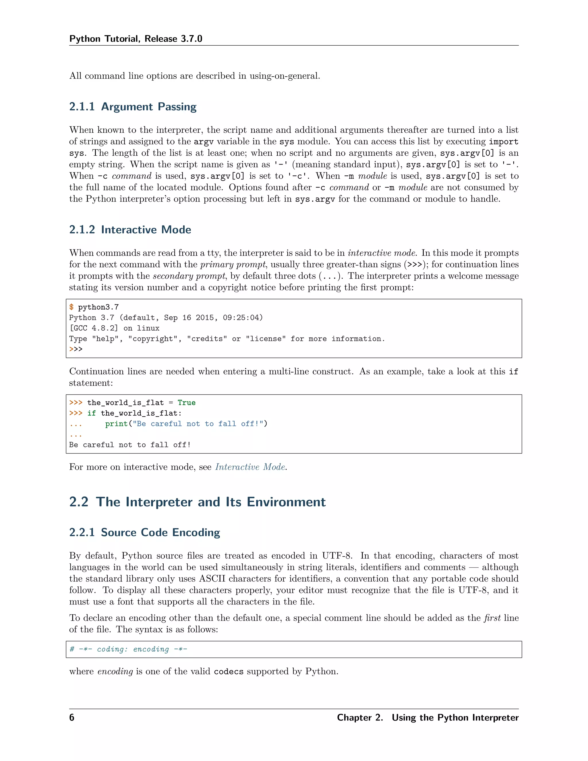 Python Tutorial, Release 3.7.0
All command line options are described in using-on-general.
2.1.1 Argument Passing
When known to the interpreter, the script name and additional arguments thereafter are turned into a list
of strings and assigned to the argv variable in the sys module. You can access this list by executing import
sys. The length of the list is at least one; when no script and no arguments are given, sys.argv[0] is an
empty string. When the script name is given as '-' (meaning standard input), sys.argv[0] is set to '-'.
When -c command is used, sys.argv[0] is set to '-c'. When -m module is used, sys.argv[0] is set to
the full name of the located module. Options found after -c command or -m module are not consumed by
the Python interpreter’s option processing but left in sys.argv for the command or module to handle.
2.1.2 Interactive Mode
When commands are read from a tty, the interpreter is said to be in interactive mode. In this mode it prompts
for the next command with the primary prompt, usually three greater-than signs (>>>); for continuation lines
it prompts with the secondary prompt, by default three dots (...). The interpreter prints a welcome message
stating its version number and a copyright notice before printing the ﬁrst prompt:
$ python3.7
Python 3.7 (default, Sep 16 2015, 09:25:04)
[GCC 4.8.2] on linux
Type "help", "copyright", "credits" or "license" for more information.
>>>
Continuation lines are needed when entering a multi-line construct. As an example, take a look at this if
statement:
>>> the_world_is_flat = True
>>> if the_world_is_flat:
... print("Be careful not to fall off!")
...
Be careful not to fall off!
For more on interactive mode, see Interactive Mode.
2.2 The Interpreter and Its Environment
2.2.1 Source Code Encoding
By default, Python source ﬁles are treated as encoded in UTF-8. In that encoding, characters of most
languages in the world can be used simultaneously in string literals, identiﬁers and comments — although
the standard library only uses ASCII characters for identiﬁers, a convention that any portable code should
follow. To display all these characters properly, your editor must recognize that the ﬁle is UTF-8, and it
must use a font that supports all the characters in the ﬁle.
To declare an encoding other than the default one, a special comment line should be added as the ﬁrst line
of the ﬁle. The syntax is as follows:
# -*- coding: encoding -*-
where encoding is one of the valid codecs supported by Python.
6 Chapter 2. Using the Python Interpreter
 