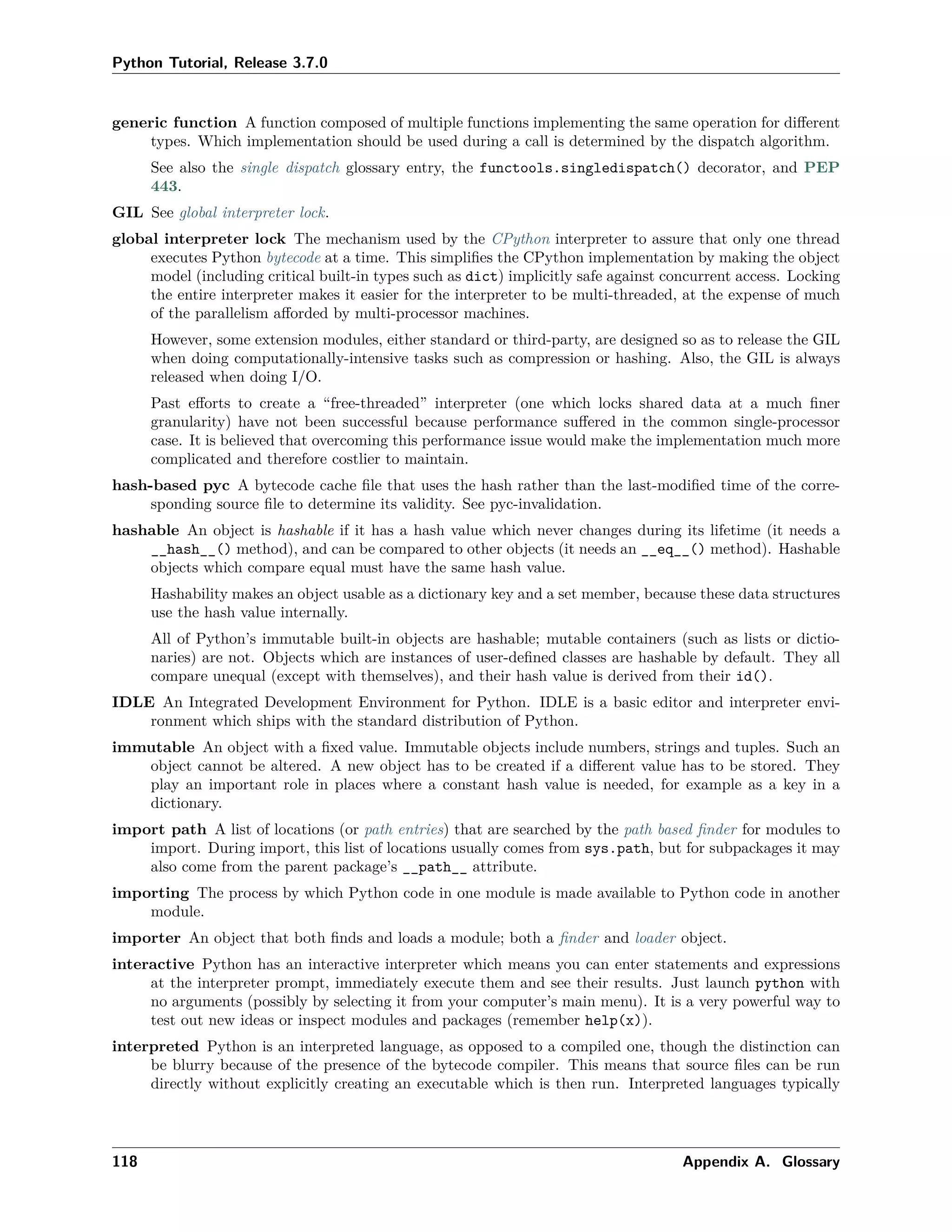 Python Tutorial, Release 3.7.0
generic function A function composed of multiple functions implementing the same operation for diﬀerent
types. Which implementation should be used during a call is determined by the dispatch algorithm.
See also the single dispatch glossary entry, the functools.singledispatch() decorator, and PEP
443.
GIL See global interpreter lock.
global interpreter lock The mechanism used by the CPython interpreter to assure that only one thread
executes Python bytecode at a time. This simpliﬁes the CPython implementation by making the object
model (including critical built-in types such as dict) implicitly safe against concurrent access. Locking
the entire interpreter makes it easier for the interpreter to be multi-threaded, at the expense of much
of the parallelism aﬀorded by multi-processor machines.
However, some extension modules, either standard or third-party, are designed so as to release the GIL
when doing computationally-intensive tasks such as compression or hashing. Also, the GIL is always
released when doing I/O.
Past eﬀorts to create a “free-threaded” interpreter (one which locks shared data at a much ﬁner
granularity) have not been successful because performance suﬀered in the common single-processor
case. It is believed that overcoming this performance issue would make the implementation much more
complicated and therefore costlier to maintain.
hash-based pyc A bytecode cache ﬁle that uses the hash rather than the last-modiﬁed time of the corre-
sponding source ﬁle to determine its validity. See pyc-invalidation.
hashable An object is hashable if it has a hash value which never changes during its lifetime (it needs a
__hash__() method), and can be compared to other objects (it needs an __eq__() method). Hashable
objects which compare equal must have the same hash value.
Hashability makes an object usable as a dictionary key and a set member, because these data structures
use the hash value internally.
All of Python’s immutable built-in objects are hashable; mutable containers (such as lists or dictio-
naries) are not. Objects which are instances of user-deﬁned classes are hashable by default. They all
compare unequal (except with themselves), and their hash value is derived from their id().
IDLE An Integrated Development Environment for Python. IDLE is a basic editor and interpreter envi-
ronment which ships with the standard distribution of Python.
immutable An object with a ﬁxed value. Immutable objects include numbers, strings and tuples. Such an
object cannot be altered. A new object has to be created if a diﬀerent value has to be stored. They
play an important role in places where a constant hash value is needed, for example as a key in a
dictionary.
import path A list of locations (or path entries) that are searched by the path based ﬁnder for modules to
import. During import, this list of locations usually comes from sys.path, but for subpackages it may
also come from the parent package’s __path__ attribute.
importing The process by which Python code in one module is made available to Python code in another
module.
importer An object that both ﬁnds and loads a module; both a ﬁnder and loader object.
interactive Python has an interactive interpreter which means you can enter statements and expressions
at the interpreter prompt, immediately execute them and see their results. Just launch python with
no arguments (possibly by selecting it from your computer’s main menu). It is a very powerful way to
test out new ideas or inspect modules and packages (remember help(x)).
interpreted Python is an interpreted language, as opposed to a compiled one, though the distinction can
be blurry because of the presence of the bytecode compiler. This means that source ﬁles can be run
directly without explicitly creating an executable which is then run. Interpreted languages typically
118 Appendix A. Glossary
 