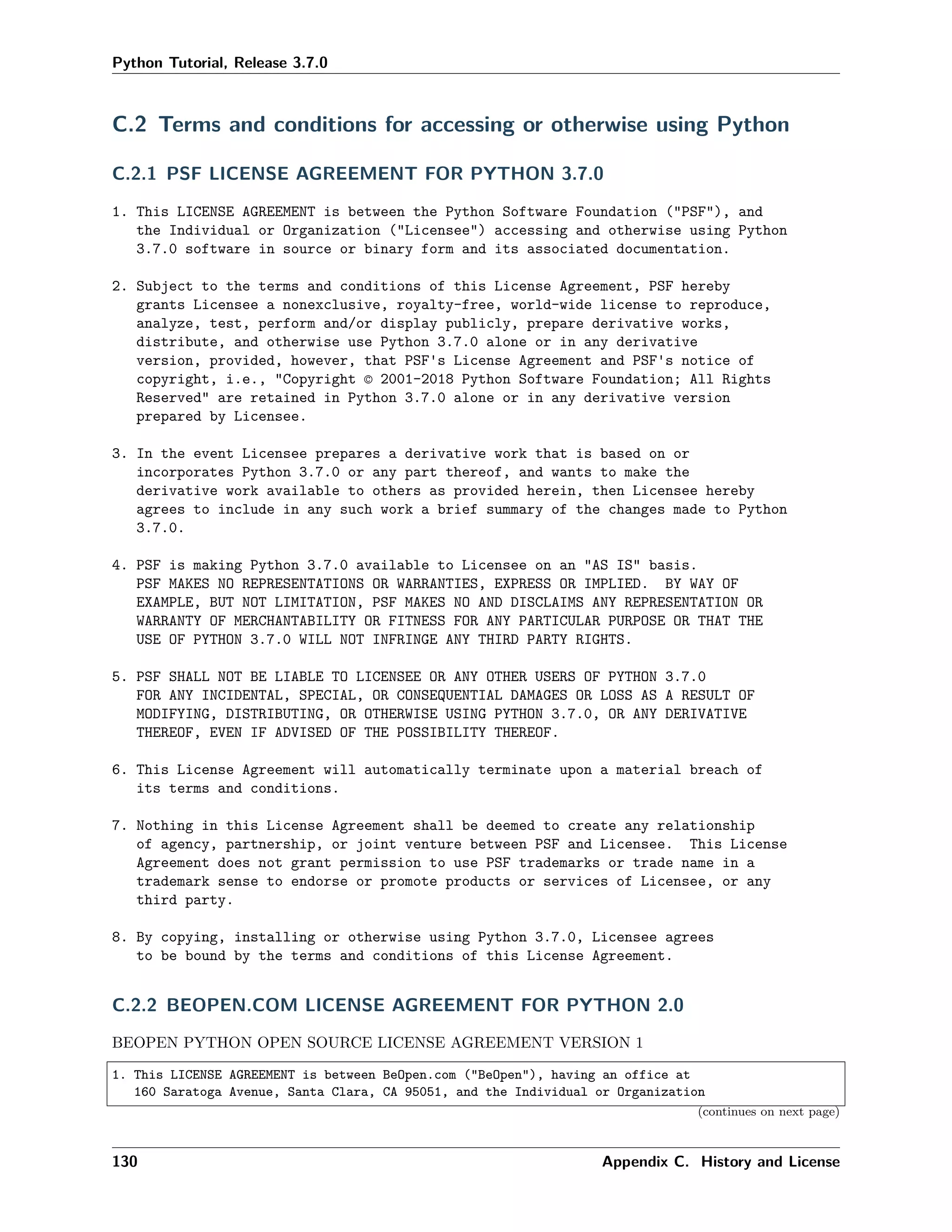 Python Tutorial, Release 3.7.0
C.2 Terms and conditions for accessing or otherwise using Python
C.2.1 PSF LICENSE AGREEMENT FOR PYTHON 3.7.0
1. This LICENSE AGREEMENT is between the Python Software Foundation ("PSF"), and
the Individual or Organization ("Licensee") accessing and otherwise using Python
3.7.0 software in source or binary form and its associated documentation.
2. Subject to the terms and conditions of this License Agreement, PSF hereby
grants Licensee a nonexclusive, royalty-free, world-wide license to reproduce,
analyze, test, perform and/or display publicly, prepare derivative works,
distribute, and otherwise use Python 3.7.0 alone or in any derivative
version, provided, however, that PSF's License Agreement and PSF's notice of
copyright, i.e., "Copyright © 2001-2018 Python Software Foundation; All Rights
Reserved" are retained in Python 3.7.0 alone or in any derivative version
prepared by Licensee.
3. In the event Licensee prepares a derivative work that is based on or
incorporates Python 3.7.0 or any part thereof, and wants to make the
derivative work available to others as provided herein, then Licensee hereby
agrees to include in any such work a brief summary of the changes made to Python
3.7.0.
4. PSF is making Python 3.7.0 available to Licensee on an "AS IS" basis.
PSF MAKES NO REPRESENTATIONS OR WARRANTIES, EXPRESS OR IMPLIED. BY WAY OF
EXAMPLE, BUT NOT LIMITATION, PSF MAKES NO AND DISCLAIMS ANY REPRESENTATION OR
WARRANTY OF MERCHANTABILITY OR FITNESS FOR ANY PARTICULAR PURPOSE OR THAT THE
USE OF PYTHON 3.7.0 WILL NOT INFRINGE ANY THIRD PARTY RIGHTS.
5. PSF SHALL NOT BE LIABLE TO LICENSEE OR ANY OTHER USERS OF PYTHON 3.7.0
FOR ANY INCIDENTAL, SPECIAL, OR CONSEQUENTIAL DAMAGES OR LOSS AS A RESULT OF
MODIFYING, DISTRIBUTING, OR OTHERWISE USING PYTHON 3.7.0, OR ANY DERIVATIVE
THEREOF, EVEN IF ADVISED OF THE POSSIBILITY THEREOF.
6. This License Agreement will automatically terminate upon a material breach of
its terms and conditions.
7. Nothing in this License Agreement shall be deemed to create any relationship
of agency, partnership, or joint venture between PSF and Licensee. This License
Agreement does not grant permission to use PSF trademarks or trade name in a
trademark sense to endorse or promote products or services of Licensee, or any
third party.
8. By copying, installing or otherwise using Python 3.7.0, Licensee agrees
to be bound by the terms and conditions of this License Agreement.
C.2.2 BEOPEN.COM LICENSE AGREEMENT FOR PYTHON 2.0
BEOPEN PYTHON OPEN SOURCE LICENSE AGREEMENT VERSION 1
1. This LICENSE AGREEMENT is between BeOpen.com ("BeOpen"), having an office at
160 Saratoga Avenue, Santa Clara, CA 95051, and the Individual or Organization
(continues on next page)
130 Appendix C. History and License
 