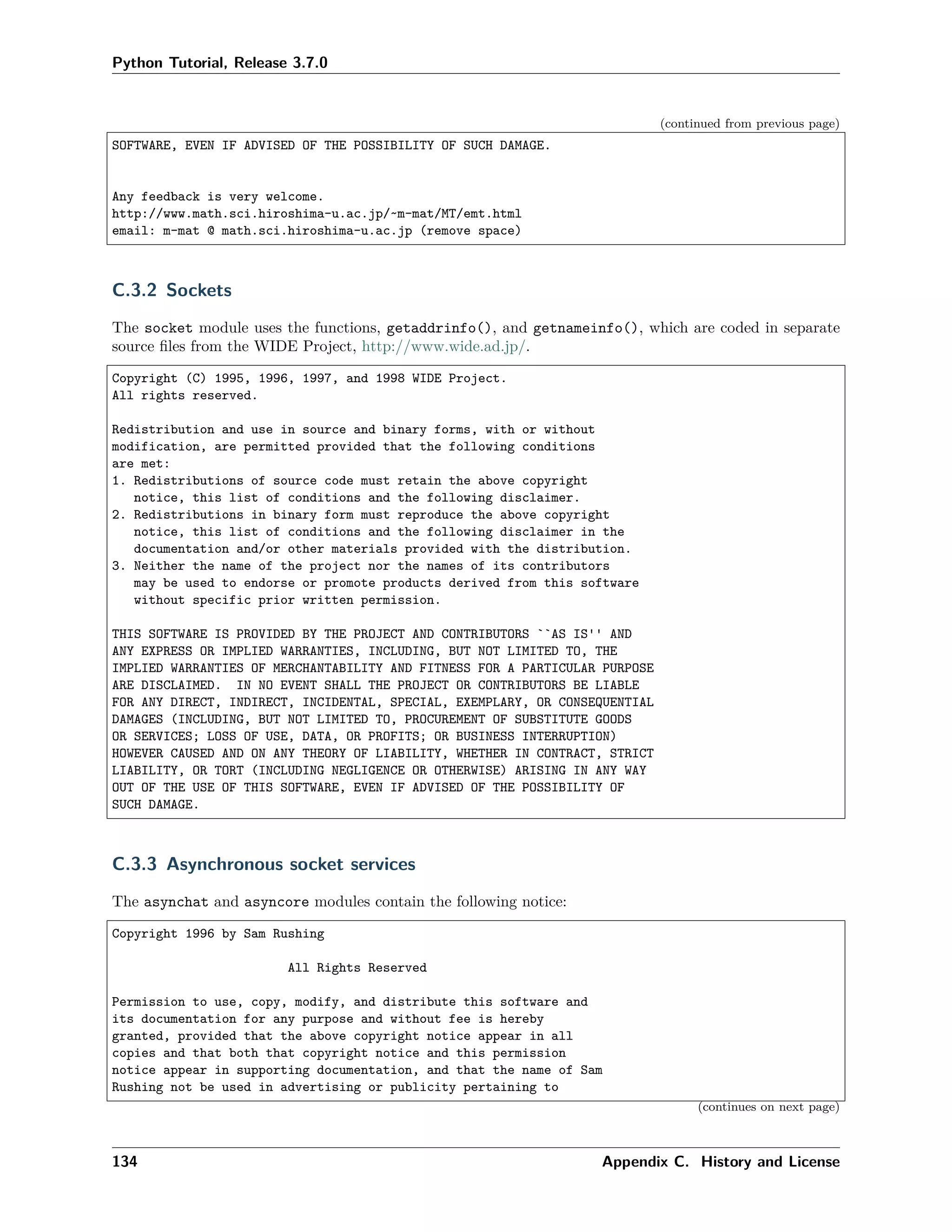 Python Tutorial, Release 3.7.0
(continued from previous page)
SOFTWARE, EVEN IF ADVISED OF THE POSSIBILITY OF SUCH DAMAGE.
Any feedback is very welcome.
http://www.math.sci.hiroshima-u.ac.jp/~m-mat/MT/emt.html
email: m-mat @ math.sci.hiroshima-u.ac.jp (remove space)
C.3.2 Sockets
The socket module uses the functions, getaddrinfo(), and getnameinfo(), which are coded in separate
source ﬁles from the WIDE Project, http://www.wide.ad.jp/.
Copyright (C) 1995, 1996, 1997, and 1998 WIDE Project.
All rights reserved.
Redistribution and use in source and binary forms, with or without
modification, are permitted provided that the following conditions
are met:
1. Redistributions of source code must retain the above copyright
notice, this list of conditions and the following disclaimer.
2. Redistributions in binary form must reproduce the above copyright
notice, this list of conditions and the following disclaimer in the
documentation and/or other materials provided with the distribution.
3. Neither the name of the project nor the names of its contributors
may be used to endorse or promote products derived from this software
without specific prior written permission.
THIS SOFTWARE IS PROVIDED BY THE PROJECT AND CONTRIBUTORS ``AS IS'' AND
ANY EXPRESS OR IMPLIED WARRANTIES, INCLUDING, BUT NOT LIMITED TO, THE
IMPLIED WARRANTIES OF MERCHANTABILITY AND FITNESS FOR A PARTICULAR PURPOSE
ARE DISCLAIMED. IN NO EVENT SHALL THE PROJECT OR CONTRIBUTORS BE LIABLE
FOR ANY DIRECT, INDIRECT, INCIDENTAL, SPECIAL, EXEMPLARY, OR CONSEQUENTIAL
DAMAGES (INCLUDING, BUT NOT LIMITED TO, PROCUREMENT OF SUBSTITUTE GOODS
OR SERVICES; LOSS OF USE, DATA, OR PROFITS; OR BUSINESS INTERRUPTION)
HOWEVER CAUSED AND ON ANY THEORY OF LIABILITY, WHETHER IN CONTRACT, STRICT
LIABILITY, OR TORT (INCLUDING NEGLIGENCE OR OTHERWISE) ARISING IN ANY WAY
OUT OF THE USE OF THIS SOFTWARE, EVEN IF ADVISED OF THE POSSIBILITY OF
SUCH DAMAGE.
C.3.3 Asynchronous socket services
The asynchat and asyncore modules contain the following notice:
Copyright 1996 by Sam Rushing
All Rights Reserved
Permission to use, copy, modify, and distribute this software and
its documentation for any purpose and without fee is hereby
granted, provided that the above copyright notice appear in all
copies and that both that copyright notice and this permission
notice appear in supporting documentation, and that the name of Sam
Rushing not be used in advertising or publicity pertaining to
(continues on next page)
134 Appendix C. History and License
 