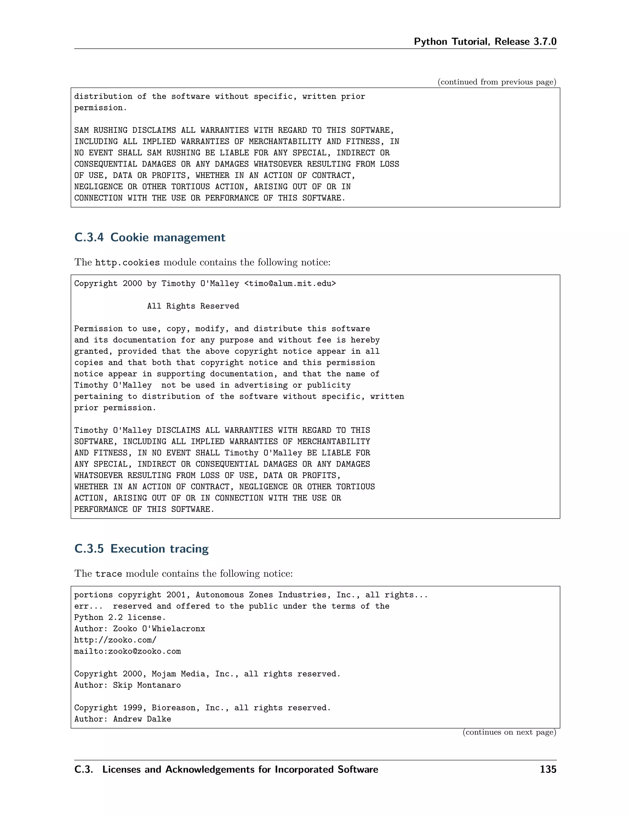 Python Tutorial, Release 3.7.0
(continued from previous page)
distribution of the software without specific, written prior
permission.
SAM RUSHING DISCLAIMS ALL WARRANTIES WITH REGARD TO THIS SOFTWARE,
INCLUDING ALL IMPLIED WARRANTIES OF MERCHANTABILITY AND FITNESS, IN
NO EVENT SHALL SAM RUSHING BE LIABLE FOR ANY SPECIAL, INDIRECT OR
CONSEQUENTIAL DAMAGES OR ANY DAMAGES WHATSOEVER RESULTING FROM LOSS
OF USE, DATA OR PROFITS, WHETHER IN AN ACTION OF CONTRACT,
NEGLIGENCE OR OTHER TORTIOUS ACTION, ARISING OUT OF OR IN
CONNECTION WITH THE USE OR PERFORMANCE OF THIS SOFTWARE.
C.3.4 Cookie management
The http.cookies module contains the following notice:
Copyright 2000 by Timothy O'Malley <timo@alum.mit.edu>
All Rights Reserved
Permission to use, copy, modify, and distribute this software
and its documentation for any purpose and without fee is hereby
granted, provided that the above copyright notice appear in all
copies and that both that copyright notice and this permission
notice appear in supporting documentation, and that the name of
Timothy O'Malley not be used in advertising or publicity
pertaining to distribution of the software without specific, written
prior permission.
Timothy O'Malley DISCLAIMS ALL WARRANTIES WITH REGARD TO THIS
SOFTWARE, INCLUDING ALL IMPLIED WARRANTIES OF MERCHANTABILITY
AND FITNESS, IN NO EVENT SHALL Timothy O'Malley BE LIABLE FOR
ANY SPECIAL, INDIRECT OR CONSEQUENTIAL DAMAGES OR ANY DAMAGES
WHATSOEVER RESULTING FROM LOSS OF USE, DATA OR PROFITS,
WHETHER IN AN ACTION OF CONTRACT, NEGLIGENCE OR OTHER TORTIOUS
ACTION, ARISING OUT OF OR IN CONNECTION WITH THE USE OR
PERFORMANCE OF THIS SOFTWARE.
C.3.5 Execution tracing
The trace module contains the following notice:
portions copyright 2001, Autonomous Zones Industries, Inc., all rights...
err... reserved and offered to the public under the terms of the
Python 2.2 license.
Author: Zooko O'Whielacronx
http://zooko.com/
mailto:zooko@zooko.com
Copyright 2000, Mojam Media, Inc., all rights reserved.
Author: Skip Montanaro
Copyright 1999, Bioreason, Inc., all rights reserved.
Author: Andrew Dalke
(continues on next page)
C.3. Licenses and Acknowledgements for Incorporated Software 135
 