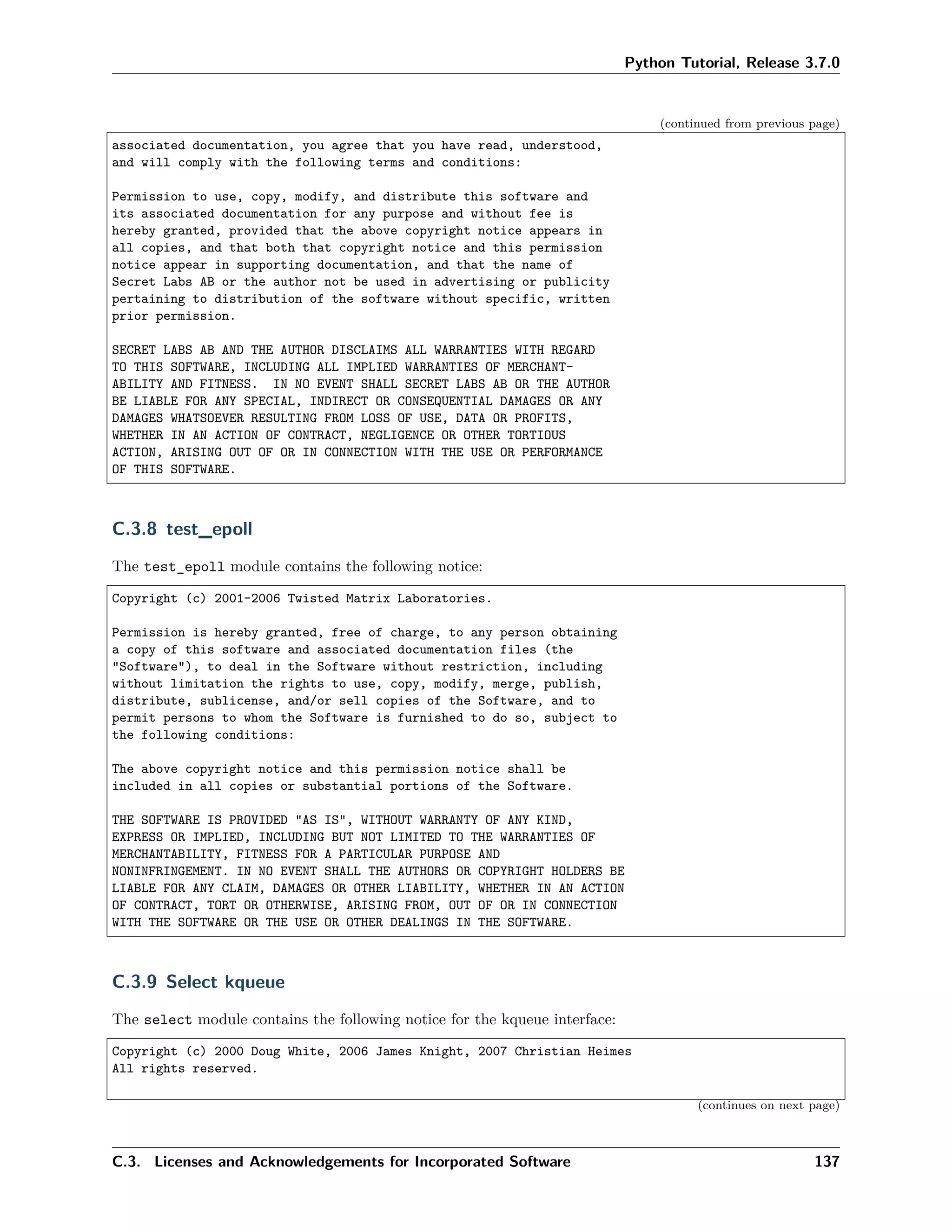 Python Tutorial, Release 3.7.0
(continued from previous page)
associated documentation, you agree that you have read, understood,
and will comply with the following terms and conditions:
Permission to use, copy, modify, and distribute this software and
its associated documentation for any purpose and without fee is
hereby granted, provided that the above copyright notice appears in
all copies, and that both that copyright notice and this permission
notice appear in supporting documentation, and that the name of
Secret Labs AB or the author not be used in advertising or publicity
pertaining to distribution of the software without specific, written
prior permission.
SECRET LABS AB AND THE AUTHOR DISCLAIMS ALL WARRANTIES WITH REGARD
TO THIS SOFTWARE, INCLUDING ALL IMPLIED WARRANTIES OF MERCHANT-
ABILITY AND FITNESS. IN NO EVENT SHALL SECRET LABS AB OR THE AUTHOR
BE LIABLE FOR ANY SPECIAL, INDIRECT OR CONSEQUENTIAL DAMAGES OR ANY
DAMAGES WHATSOEVER RESULTING FROM LOSS OF USE, DATA OR PROFITS,
WHETHER IN AN ACTION OF CONTRACT, NEGLIGENCE OR OTHER TORTIOUS
ACTION, ARISING OUT OF OR IN CONNECTION WITH THE USE OR PERFORMANCE
OF THIS SOFTWARE.
C.3.8 test_epoll
The test_epoll module contains the following notice:
Copyright (c) 2001-2006 Twisted Matrix Laboratories.
Permission is hereby granted, free of charge, to any person obtaining
a copy of this software and associated documentation files (the
"Software"), to deal in the Software without restriction, including
without limitation the rights to use, copy, modify, merge, publish,
distribute, sublicense, and/or sell copies of the Software, and to
permit persons to whom the Software is furnished to do so, subject to
the following conditions:
The above copyright notice and this permission notice shall be
included in all copies or substantial portions of the Software.
THE SOFTWARE IS PROVIDED "AS IS", WITHOUT WARRANTY OF ANY KIND,
EXPRESS OR IMPLIED, INCLUDING BUT NOT LIMITED TO THE WARRANTIES OF
MERCHANTABILITY, FITNESS FOR A PARTICULAR PURPOSE AND
NONINFRINGEMENT. IN NO EVENT SHALL THE AUTHORS OR COPYRIGHT HOLDERS BE
LIABLE FOR ANY CLAIM, DAMAGES OR OTHER LIABILITY, WHETHER IN AN ACTION
OF CONTRACT, TORT OR OTHERWISE, ARISING FROM, OUT OF OR IN CONNECTION
WITH THE SOFTWARE OR THE USE OR OTHER DEALINGS IN THE SOFTWARE.
C.3.9 Select kqueue
The select module contains the following notice for the kqueue interface:
Copyright (c) 2000 Doug White, 2006 James Knight, 2007 Christian Heimes
All rights reserved.
(continues on next page)
C.3. Licenses and Acknowledgements for Incorporated Software 137
 