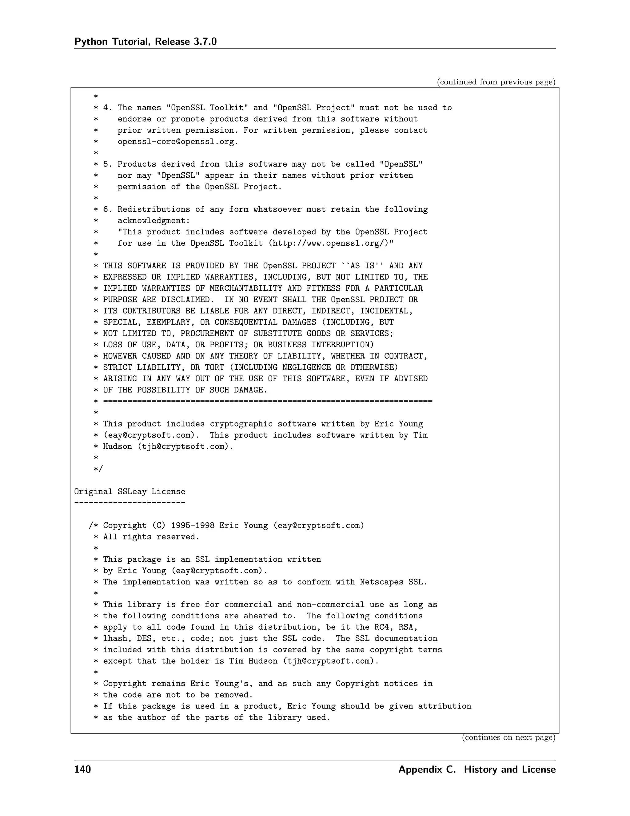 Python Tutorial, Release 3.7.0
(continued from previous page)
*
* 4. The names "OpenSSL Toolkit" and "OpenSSL Project" must not be used to
* endorse or promote products derived from this software without
* prior written permission. For written permission, please contact
* openssl-core@openssl.org.
*
* 5. Products derived from this software may not be called "OpenSSL"
* nor may "OpenSSL" appear in their names without prior written
* permission of the OpenSSL Project.
*
* 6. Redistributions of any form whatsoever must retain the following
* acknowledgment:
* "This product includes software developed by the OpenSSL Project
* for use in the OpenSSL Toolkit (http://www.openssl.org/)"
*
* THIS SOFTWARE IS PROVIDED BY THE OpenSSL PROJECT ``AS IS'' AND ANY
* EXPRESSED OR IMPLIED WARRANTIES, INCLUDING, BUT NOT LIMITED TO, THE
* IMPLIED WARRANTIES OF MERCHANTABILITY AND FITNESS FOR A PARTICULAR
* PURPOSE ARE DISCLAIMED. IN NO EVENT SHALL THE OpenSSL PROJECT OR
* ITS CONTRIBUTORS BE LIABLE FOR ANY DIRECT, INDIRECT, INCIDENTAL,
* SPECIAL, EXEMPLARY, OR CONSEQUENTIAL DAMAGES (INCLUDING, BUT
* NOT LIMITED TO, PROCUREMENT OF SUBSTITUTE GOODS OR SERVICES;
* LOSS OF USE, DATA, OR PROFITS; OR BUSINESS INTERRUPTION)
* HOWEVER CAUSED AND ON ANY THEORY OF LIABILITY, WHETHER IN CONTRACT,
* STRICT LIABILITY, OR TORT (INCLUDING NEGLIGENCE OR OTHERWISE)
* ARISING IN ANY WAY OUT OF THE USE OF THIS SOFTWARE, EVEN IF ADVISED
* OF THE POSSIBILITY OF SUCH DAMAGE.
* ====================================================================
*
* This product includes cryptographic software written by Eric Young
* (eay@cryptsoft.com). This product includes software written by Tim
* Hudson (tjh@cryptsoft.com).
*
*/
Original SSLeay License
-----------------------
/* Copyright (C) 1995-1998 Eric Young (eay@cryptsoft.com)
* All rights reserved.
*
* This package is an SSL implementation written
* by Eric Young (eay@cryptsoft.com).
* The implementation was written so as to conform with Netscapes SSL.
*
* This library is free for commercial and non-commercial use as long as
* the following conditions are aheared to. The following conditions
* apply to all code found in this distribution, be it the RC4, RSA,
* lhash, DES, etc., code; not just the SSL code. The SSL documentation
* included with this distribution is covered by the same copyright terms
* except that the holder is Tim Hudson (tjh@cryptsoft.com).
*
* Copyright remains Eric Young's, and as such any Copyright notices in
* the code are not to be removed.
* If this package is used in a product, Eric Young should be given attribution
* as the author of the parts of the library used.
(continues on next page)
140 Appendix C. History and License
 