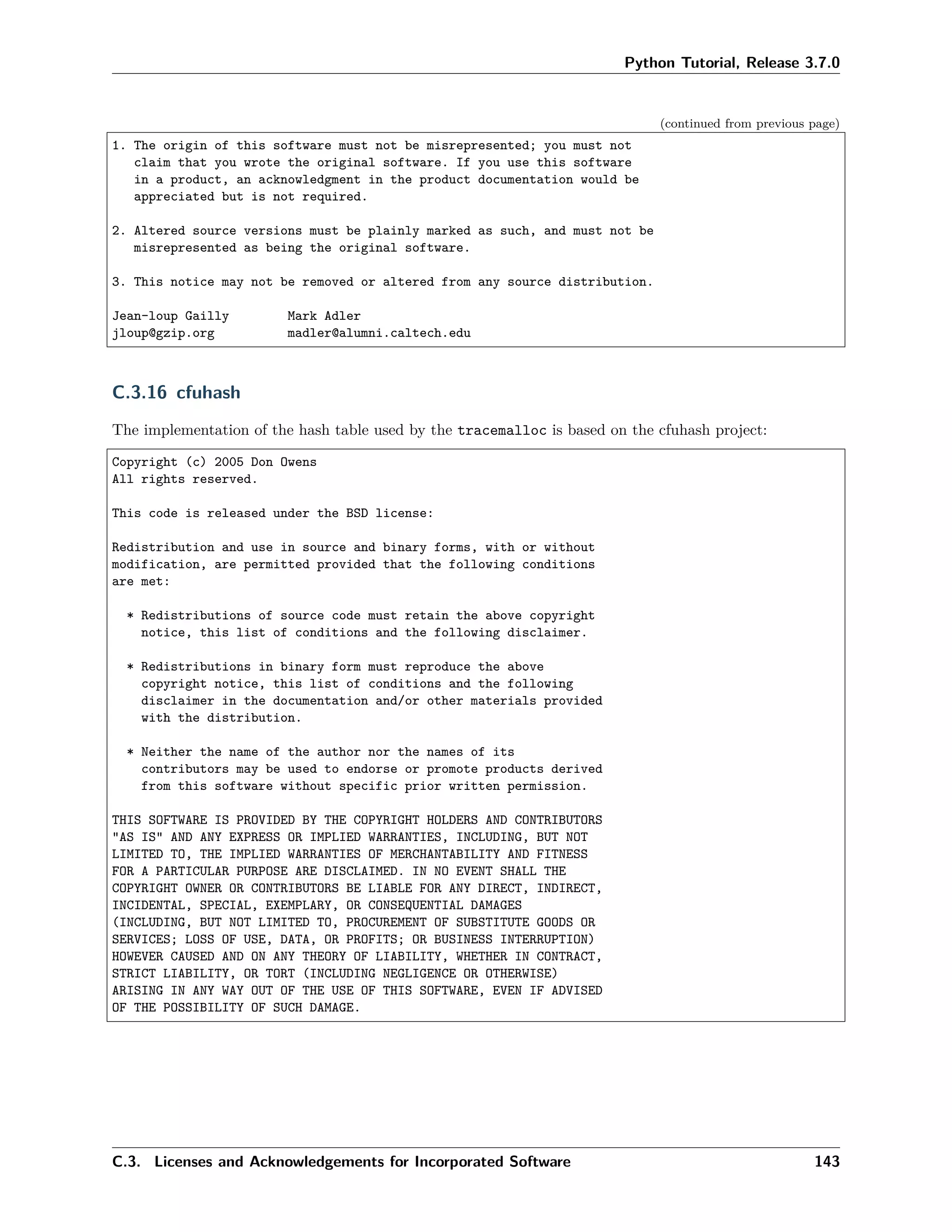 Python Tutorial, Release 3.7.0
(continued from previous page)
1. The origin of this software must not be misrepresented; you must not
claim that you wrote the original software. If you use this software
in a product, an acknowledgment in the product documentation would be
appreciated but is not required.
2. Altered source versions must be plainly marked as such, and must not be
misrepresented as being the original software.
3. This notice may not be removed or altered from any source distribution.
Jean-loup Gailly Mark Adler
jloup@gzip.org madler@alumni.caltech.edu
C.3.16 cfuhash
The implementation of the hash table used by the tracemalloc is based on the cfuhash project:
Copyright (c) 2005 Don Owens
All rights reserved.
This code is released under the BSD license:
Redistribution and use in source and binary forms, with or without
modification, are permitted provided that the following conditions
are met:
* Redistributions of source code must retain the above copyright
notice, this list of conditions and the following disclaimer.
* Redistributions in binary form must reproduce the above
copyright notice, this list of conditions and the following
disclaimer in the documentation and/or other materials provided
with the distribution.
* Neither the name of the author nor the names of its
contributors may be used to endorse or promote products derived
from this software without specific prior written permission.
THIS SOFTWARE IS PROVIDED BY THE COPYRIGHT HOLDERS AND CONTRIBUTORS
"AS IS" AND ANY EXPRESS OR IMPLIED WARRANTIES, INCLUDING, BUT NOT
LIMITED TO, THE IMPLIED WARRANTIES OF MERCHANTABILITY AND FITNESS
FOR A PARTICULAR PURPOSE ARE DISCLAIMED. IN NO EVENT SHALL THE
COPYRIGHT OWNER OR CONTRIBUTORS BE LIABLE FOR ANY DIRECT, INDIRECT,
INCIDENTAL, SPECIAL, EXEMPLARY, OR CONSEQUENTIAL DAMAGES
(INCLUDING, BUT NOT LIMITED TO, PROCUREMENT OF SUBSTITUTE GOODS OR
SERVICES; LOSS OF USE, DATA, OR PROFITS; OR BUSINESS INTERRUPTION)
HOWEVER CAUSED AND ON ANY THEORY OF LIABILITY, WHETHER IN CONTRACT,
STRICT LIABILITY, OR TORT (INCLUDING NEGLIGENCE OR OTHERWISE)
ARISING IN ANY WAY OUT OF THE USE OF THIS SOFTWARE, EVEN IF ADVISED
OF THE POSSIBILITY OF SUCH DAMAGE.
C.3. Licenses and Acknowledgements for Incorporated Software 143
 