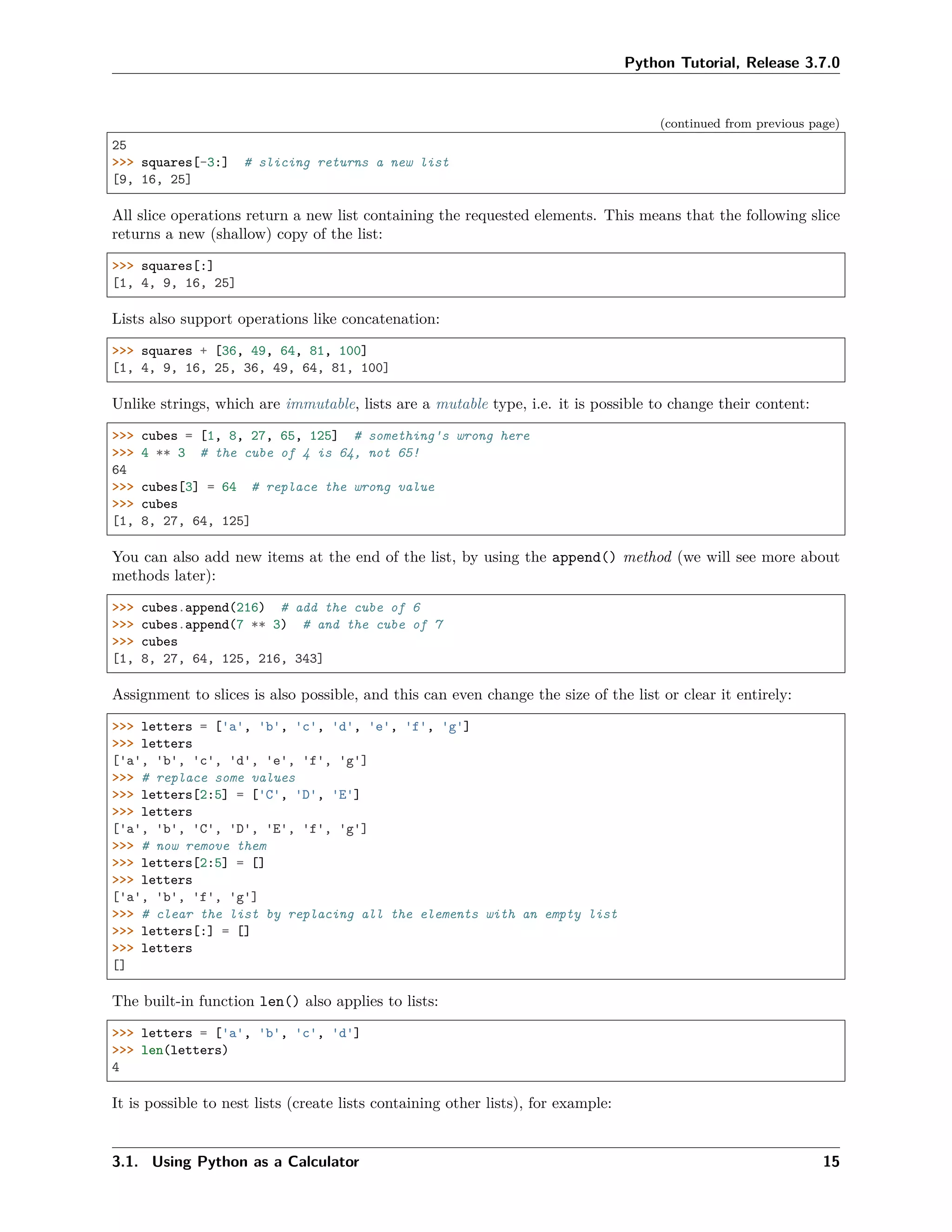 Python Tutorial, Release 3.7.0
(continued from previous page)
25
>>> squares[-3:] # slicing returns a new list
[9, 16, 25]
All slice operations return a new list containing the requested elements. This means that the following slice
returns a new (shallow) copy of the list:
>>> squares[:]
[1, 4, 9, 16, 25]
Lists also support operations like concatenation:
>>> squares + [36, 49, 64, 81, 100]
[1, 4, 9, 16, 25, 36, 49, 64, 81, 100]
Unlike strings, which are immutable, lists are a mutable type, i.e. it is possible to change their content:
>>> cubes = [1, 8, 27, 65, 125] # something's wrong here
>>> 4 ** 3 # the cube of 4 is 64, not 65!
64
>>> cubes[3] = 64 # replace the wrong value
>>> cubes
[1, 8, 27, 64, 125]
You can also add new items at the end of the list, by using the append() method (we will see more about
methods later):
>>> cubes.append(216) # add the cube of 6
>>> cubes.append(7 ** 3) # and the cube of 7
>>> cubes
[1, 8, 27, 64, 125, 216, 343]
Assignment to slices is also possible, and this can even change the size of the list or clear it entirely:
>>> letters = ['a', 'b', 'c', 'd', 'e', 'f', 'g']
>>> letters
['a', 'b', 'c', 'd', 'e', 'f', 'g']
>>> # replace some values
>>> letters[2:5] = ['C', 'D', 'E']
>>> letters
['a', 'b', 'C', 'D', 'E', 'f', 'g']
>>> # now remove them
>>> letters[2:5] = []
>>> letters
['a', 'b', 'f', 'g']
>>> # clear the list by replacing all the elements with an empty list
>>> letters[:] = []
>>> letters
[]
The built-in function len() also applies to lists:
>>> letters = ['a', 'b', 'c', 'd']
>>> len(letters)
4
It is possible to nest lists (create lists containing other lists), for example:
3.1. Using Python as a Calculator 15
 