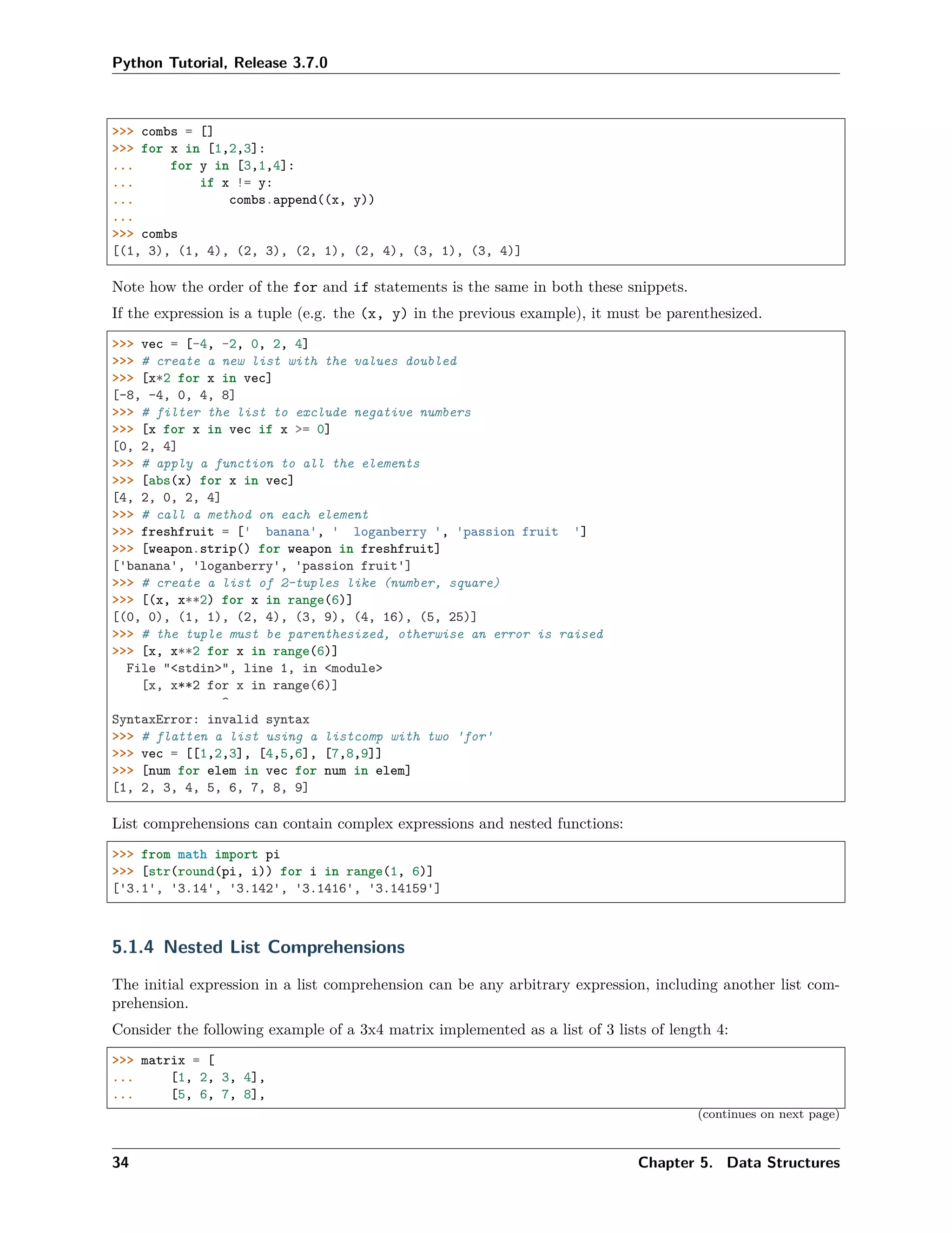 Python Tutorial, Release 3.7.0
>>> combs = []
>>> for x in [1,2,3]:
... for y in [3,1,4]:
... if x != y:
... combs.append((x, y))
...
>>> combs
[(1, 3), (1, 4), (2, 3), (2, 1), (2, 4), (3, 1), (3, 4)]
Note how the order of the for and if statements is the same in both these snippets.
If the expression is a tuple (e.g. the (x, y) in the previous example), it must be parenthesized.
>>> vec = [-4, -2, 0, 2, 4]
>>> # create a new list with the values doubled
>>> [x*2 for x in vec]
[-8, -4, 0, 4, 8]
>>> # filter the list to exclude negative numbers
>>> [x for x in vec if x >= 0]
[0, 2, 4]
>>> # apply a function to all the elements
>>> [abs(x) for x in vec]
[4, 2, 0, 2, 4]
>>> # call a method on each element
>>> freshfruit = [' banana', ' loganberry ', 'passion fruit ']
>>> [weapon.strip() for weapon in freshfruit]
['banana', 'loganberry', 'passion fruit']
>>> # create a list of 2-tuples like (number, square)
>>> [(x, x**2) for x in range(6)]
[(0, 0), (1, 1), (2, 4), (3, 9), (4, 16), (5, 25)]
>>> # the tuple must be parenthesized, otherwise an error is raised
>>> [x, x**2 for x in range(6)]
File "<stdin>", line 1, in <module>
[x, x**2 for x in range(6)]
^
SyntaxError: invalid syntax
>>> # flatten a list using a listcomp with two 'for'
>>> vec = [[1,2,3], [4,5,6], [7,8,9]]
>>> [num for elem in vec for num in elem]
[1, 2, 3, 4, 5, 6, 7, 8, 9]
List comprehensions can contain complex expressions and nested functions:
>>> from math import pi
>>> [str(round(pi, i)) for i in range(1, 6)]
['3.1', '3.14', '3.142', '3.1416', '3.14159']
5.1.4 Nested List Comprehensions
The initial expression in a list comprehension can be any arbitrary expression, including another list com-
prehension.
Consider the following example of a 3x4 matrix implemented as a list of 3 lists of length 4:
>>> matrix = [
... [1, 2, 3, 4],
... [5, 6, 7, 8],
(continues on next page)
34 Chapter 5. Data Structures
 