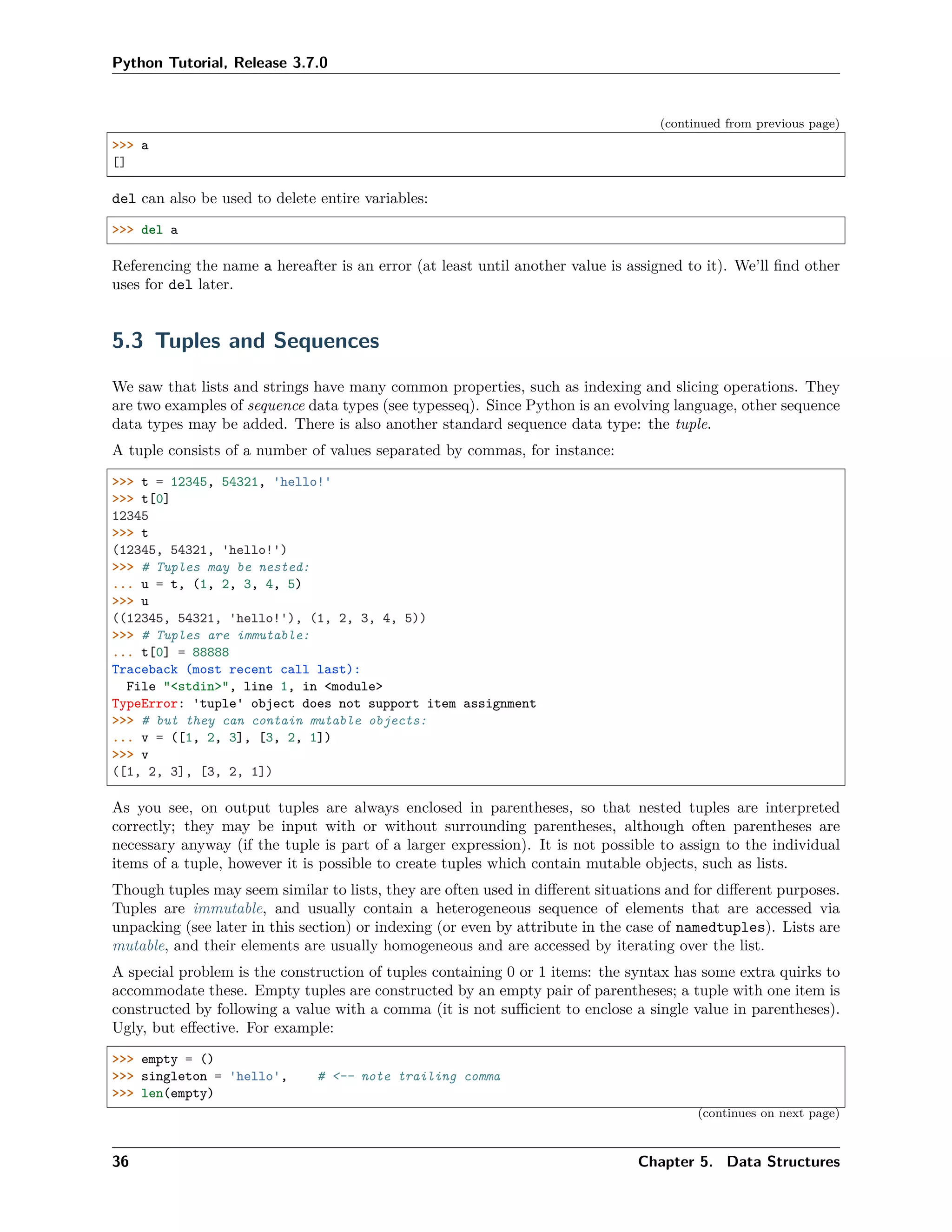 Python Tutorial, Release 3.7.0
(continued from previous page)
>>> a
[]
del can also be used to delete entire variables:
>>> del a
Referencing the name a hereafter is an error (at least until another value is assigned to it). We’ll ﬁnd other
uses for del later.
5.3 Tuples and Sequences
We saw that lists and strings have many common properties, such as indexing and slicing operations. They
are two examples of sequence data types (see typesseq). Since Python is an evolving language, other sequence
data types may be added. There is also another standard sequence data type: the tuple.
A tuple consists of a number of values separated by commas, for instance:
>>> t = 12345, 54321, 'hello!'
>>> t[0]
12345
>>> t
(12345, 54321, 'hello!')
>>> # Tuples may be nested:
... u = t, (1, 2, 3, 4, 5)
>>> u
((12345, 54321, 'hello!'), (1, 2, 3, 4, 5))
>>> # Tuples are immutable:
... t[0] = 88888
Traceback (most recent call last):
File "<stdin>", line 1, in <module>
TypeError: 'tuple' object does not support item assignment
>>> # but they can contain mutable objects:
... v = ([1, 2, 3], [3, 2, 1])
>>> v
([1, 2, 3], [3, 2, 1])
As you see, on output tuples are always enclosed in parentheses, so that nested tuples are interpreted
correctly; they may be input with or without surrounding parentheses, although often parentheses are
necessary anyway (if the tuple is part of a larger expression). It is not possible to assign to the individual
items of a tuple, however it is possible to create tuples which contain mutable objects, such as lists.
Though tuples may seem similar to lists, they are often used in diﬀerent situations and for diﬀerent purposes.
Tuples are immutable, and usually contain a heterogeneous sequence of elements that are accessed via
unpacking (see later in this section) or indexing (or even by attribute in the case of namedtuples). Lists are
mutable, and their elements are usually homogeneous and are accessed by iterating over the list.
A special problem is the construction of tuples containing 0 or 1 items: the syntax has some extra quirks to
accommodate these. Empty tuples are constructed by an empty pair of parentheses; a tuple with one item is
constructed by following a value with a comma (it is not suﬃcient to enclose a single value in parentheses).
Ugly, but eﬀective. For example:
>>> empty = ()
>>> singleton = 'hello', # <-- note trailing comma
>>> len(empty)
(continues on next page)
36 Chapter 5. Data Structures
 