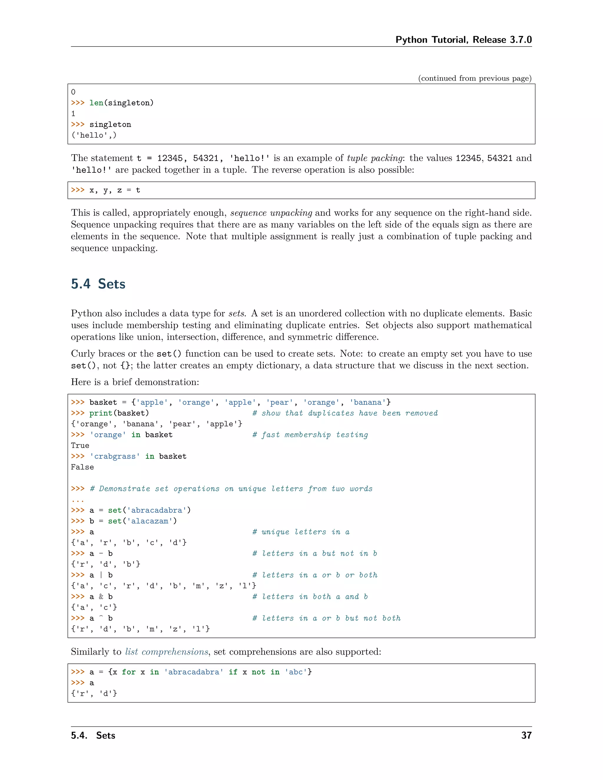 Python Tutorial, Release 3.7.0
(continued from previous page)
0
>>> len(singleton)
1
>>> singleton
('hello',)
The statement t = 12345, 54321, 'hello!' is an example of tuple packing: the values 12345, 54321 and
'hello!' are packed together in a tuple. The reverse operation is also possible:
>>> x, y, z = t
This is called, appropriately enough, sequence unpacking and works for any sequence on the right-hand side.
Sequence unpacking requires that there are as many variables on the left side of the equals sign as there are
elements in the sequence. Note that multiple assignment is really just a combination of tuple packing and
sequence unpacking.
5.4 Sets
Python also includes a data type for sets. A set is an unordered collection with no duplicate elements. Basic
uses include membership testing and eliminating duplicate entries. Set objects also support mathematical
operations like union, intersection, diﬀerence, and symmetric diﬀerence.
Curly braces or the set() function can be used to create sets. Note: to create an empty set you have to use
set(), not {}; the latter creates an empty dictionary, a data structure that we discuss in the next section.
Here is a brief demonstration:
>>> basket = {'apple', 'orange', 'apple', 'pear', 'orange', 'banana'}
>>> print(basket) # show that duplicates have been removed
{'orange', 'banana', 'pear', 'apple'}
>>> 'orange' in basket # fast membership testing
True
>>> 'crabgrass' in basket
False
>>> # Demonstrate set operations on unique letters from two words
...
>>> a = set('abracadabra')
>>> b = set('alacazam')
>>> a # unique letters in a
{'a', 'r', 'b', 'c', 'd'}
>>> a - b # letters in a but not in b
{'r', 'd', 'b'}
>>> a | b # letters in a or b or both
{'a', 'c', 'r', 'd', 'b', 'm', 'z', 'l'}
>>> a & b # letters in both a and b
{'a', 'c'}
>>> a ^ b # letters in a or b but not both
{'r', 'd', 'b', 'm', 'z', 'l'}
Similarly to list comprehensions, set comprehensions are also supported:
>>> a = {x for x in 'abracadabra' if x not in 'abc'}
>>> a
{'r', 'd'}
5.4. Sets 37
 