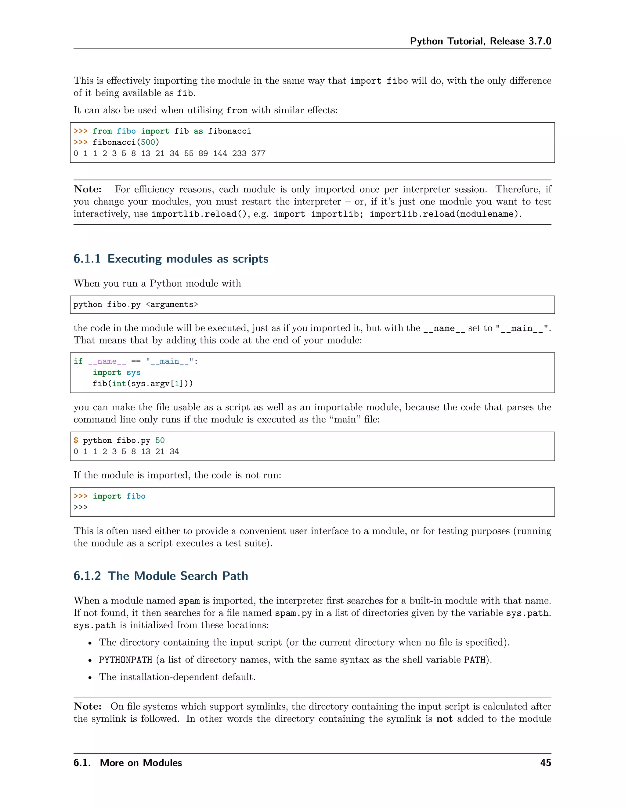 Python Tutorial, Release 3.7.0
This is eﬀectively importing the module in the same way that import fibo will do, with the only diﬀerence
of it being available as fib.
It can also be used when utilising from with similar eﬀects:
>>> from fibo import fib as fibonacci
>>> fibonacci(500)
0 1 1 2 3 5 8 13 21 34 55 89 144 233 377
Note: For eﬃciency reasons, each module is only imported once per interpreter session. Therefore, if
you change your modules, you must restart the interpreter – or, if it’s just one module you want to test
interactively, use importlib.reload(), e.g. import importlib; importlib.reload(modulename).
6.1.1 Executing modules as scripts
When you run a Python module with
python fibo.py <arguments>
the code in the module will be executed, just as if you imported it, but with the __name__ set to "__main__".
That means that by adding this code at the end of your module:
if __name__ == "__main__":
import sys
fib(int(sys.argv[1]))
you can make the ﬁle usable as a script as well as an importable module, because the code that parses the
command line only runs if the module is executed as the “main” ﬁle:
$ python fibo.py 50
0 1 1 2 3 5 8 13 21 34
If the module is imported, the code is not run:
>>> import fibo
>>>
This is often used either to provide a convenient user interface to a module, or for testing purposes (running
the module as a script executes a test suite).
6.1.2 The Module Search Path
When a module named spam is imported, the interpreter ﬁrst searches for a built-in module with that name.
If not found, it then searches for a ﬁle named spam.py in a list of directories given by the variable sys.path.
sys.path is initialized from these locations:
• The directory containing the input script (or the current directory when no ﬁle is speciﬁed).
• PYTHONPATH (a list of directory names, with the same syntax as the shell variable PATH).
• The installation-dependent default.
Note: On ﬁle systems which support symlinks, the directory containing the input script is calculated after
the symlink is followed. In other words the directory containing the symlink is not added to the module
6.1. More on Modules 45
 