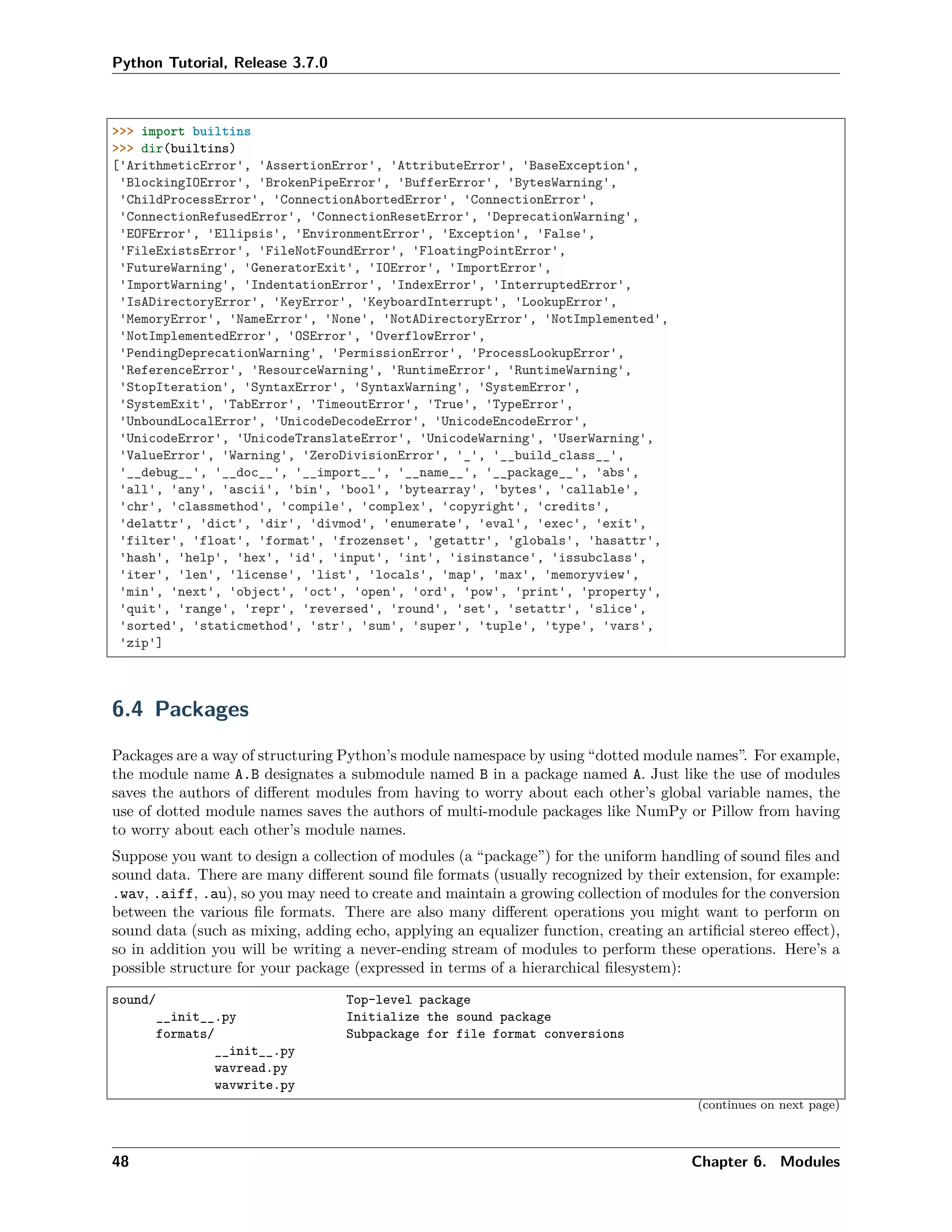 Python Tutorial, Release 3.7.0
>>> import builtins
>>> dir(builtins)
['ArithmeticError', 'AssertionError', 'AttributeError', 'BaseException',
'BlockingIOError', 'BrokenPipeError', 'BufferError', 'BytesWarning',
'ChildProcessError', 'ConnectionAbortedError', 'ConnectionError',
'ConnectionRefusedError', 'ConnectionResetError', 'DeprecationWarning',
'EOFError', 'Ellipsis', 'EnvironmentError', 'Exception', 'False',
'FileExistsError', 'FileNotFoundError', 'FloatingPointError',
'FutureWarning', 'GeneratorExit', 'IOError', 'ImportError',
'ImportWarning', 'IndentationError', 'IndexError', 'InterruptedError',
'IsADirectoryError', 'KeyError', 'KeyboardInterrupt', 'LookupError',
'MemoryError', 'NameError', 'None', 'NotADirectoryError', 'NotImplemented',
'NotImplementedError', 'OSError', 'OverflowError',
'PendingDeprecationWarning', 'PermissionError', 'ProcessLookupError',
'ReferenceError', 'ResourceWarning', 'RuntimeError', 'RuntimeWarning',
'StopIteration', 'SyntaxError', 'SyntaxWarning', 'SystemError',
'SystemExit', 'TabError', 'TimeoutError', 'True', 'TypeError',
'UnboundLocalError', 'UnicodeDecodeError', 'UnicodeEncodeError',
'UnicodeError', 'UnicodeTranslateError', 'UnicodeWarning', 'UserWarning',
'ValueError', 'Warning', 'ZeroDivisionError', '_', '__build_class__',
'__debug__', '__doc__', '__import__', '__name__', '__package__', 'abs',
'all', 'any', 'ascii', 'bin', 'bool', 'bytearray', 'bytes', 'callable',
'chr', 'classmethod', 'compile', 'complex', 'copyright', 'credits',
'delattr', 'dict', 'dir', 'divmod', 'enumerate', 'eval', 'exec', 'exit',
'filter', 'float', 'format', 'frozenset', 'getattr', 'globals', 'hasattr',
'hash', 'help', 'hex', 'id', 'input', 'int', 'isinstance', 'issubclass',
'iter', 'len', 'license', 'list', 'locals', 'map', 'max', 'memoryview',
'min', 'next', 'object', 'oct', 'open', 'ord', 'pow', 'print', 'property',
'quit', 'range', 'repr', 'reversed', 'round', 'set', 'setattr', 'slice',
'sorted', 'staticmethod', 'str', 'sum', 'super', 'tuple', 'type', 'vars',
'zip']
6.4 Packages
Packages are a way of structuring Python’s module namespace by using “dotted module names”. For example,
the module name A.B designates a submodule named B in a package named A. Just like the use of modules
saves the authors of diﬀerent modules from having to worry about each other’s global variable names, the
use of dotted module names saves the authors of multi-module packages like NumPy or Pillow from having
to worry about each other’s module names.
Suppose you want to design a collection of modules (a “package”) for the uniform handling of sound ﬁles and
sound data. There are many diﬀerent sound ﬁle formats (usually recognized by their extension, for example:
.wav, .aiff, .au), so you may need to create and maintain a growing collection of modules for the conversion
between the various ﬁle formats. There are also many diﬀerent operations you might want to perform on
sound data (such as mixing, adding echo, applying an equalizer function, creating an artiﬁcial stereo eﬀect),
so in addition you will be writing a never-ending stream of modules to perform these operations. Here’s a
possible structure for your package (expressed in terms of a hierarchical ﬁlesystem):
sound/ Top-level package
__init__.py Initialize the sound package
formats/ Subpackage for file format conversions
__init__.py
wavread.py
wavwrite.py
(continues on next page)
48 Chapter 6. Modules
 