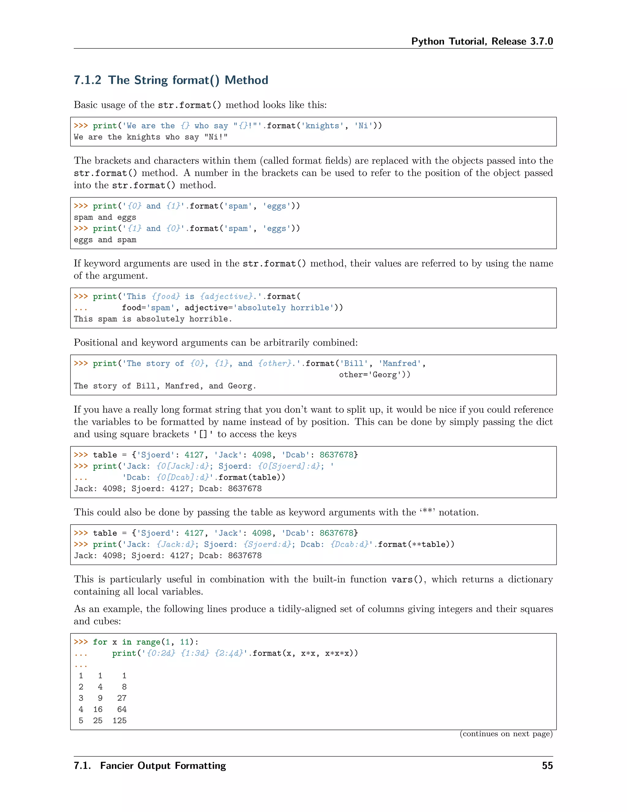 Python Tutorial, Release 3.7.0
7.1.2 The String format() Method
Basic usage of the str.format() method looks like this:
>>> print('We are the {} who say "{}!"'.format('knights', 'Ni'))
We are the knights who say "Ni!"
The brackets and characters within them (called format ﬁelds) are replaced with the objects passed into the
str.format() method. A number in the brackets can be used to refer to the position of the object passed
into the str.format() method.
>>> print('{0} and {1}'.format('spam', 'eggs'))
spam and eggs
>>> print('{1} and {0}'.format('spam', 'eggs'))
eggs and spam
If keyword arguments are used in the str.format() method, their values are referred to by using the name
of the argument.
>>> print('This {food} is {adjective}.'.format(
... food='spam', adjective='absolutely horrible'))
This spam is absolutely horrible.
Positional and keyword arguments can be arbitrarily combined:
>>> print('The story of {0}, {1}, and {other}.'.format('Bill', 'Manfred',
other='Georg'))
The story of Bill, Manfred, and Georg.
If you have a really long format string that you don’t want to split up, it would be nice if you could reference
the variables to be formatted by name instead of by position. This can be done by simply passing the dict
and using square brackets '[]' to access the keys
>>> table = {'Sjoerd': 4127, 'Jack': 4098, 'Dcab': 8637678}
>>> print('Jack: {0[Jack]:d}; Sjoerd: {0[Sjoerd]:d}; '
... 'Dcab: {0[Dcab]:d}'.format(table))
Jack: 4098; Sjoerd: 4127; Dcab: 8637678
This could also be done by passing the table as keyword arguments with the ‘**’ notation.
>>> table = {'Sjoerd': 4127, 'Jack': 4098, 'Dcab': 8637678}
>>> print('Jack: {Jack:d}; Sjoerd: {Sjoerd:d}; Dcab: {Dcab:d}'.format(**table))
Jack: 4098; Sjoerd: 4127; Dcab: 8637678
This is particularly useful in combination with the built-in function vars(), which returns a dictionary
containing all local variables.
As an example, the following lines produce a tidily-aligned set of columns giving integers and their squares
and cubes:
>>> for x in range(1, 11):
... print('{0:2d} {1:3d} {2:4d}'.format(x, x*x, x*x*x))
...
1 1 1
2 4 8
3 9 27
4 16 64
5 25 125
(continues on next page)
7.1. Fancier Output Formatting 55
 