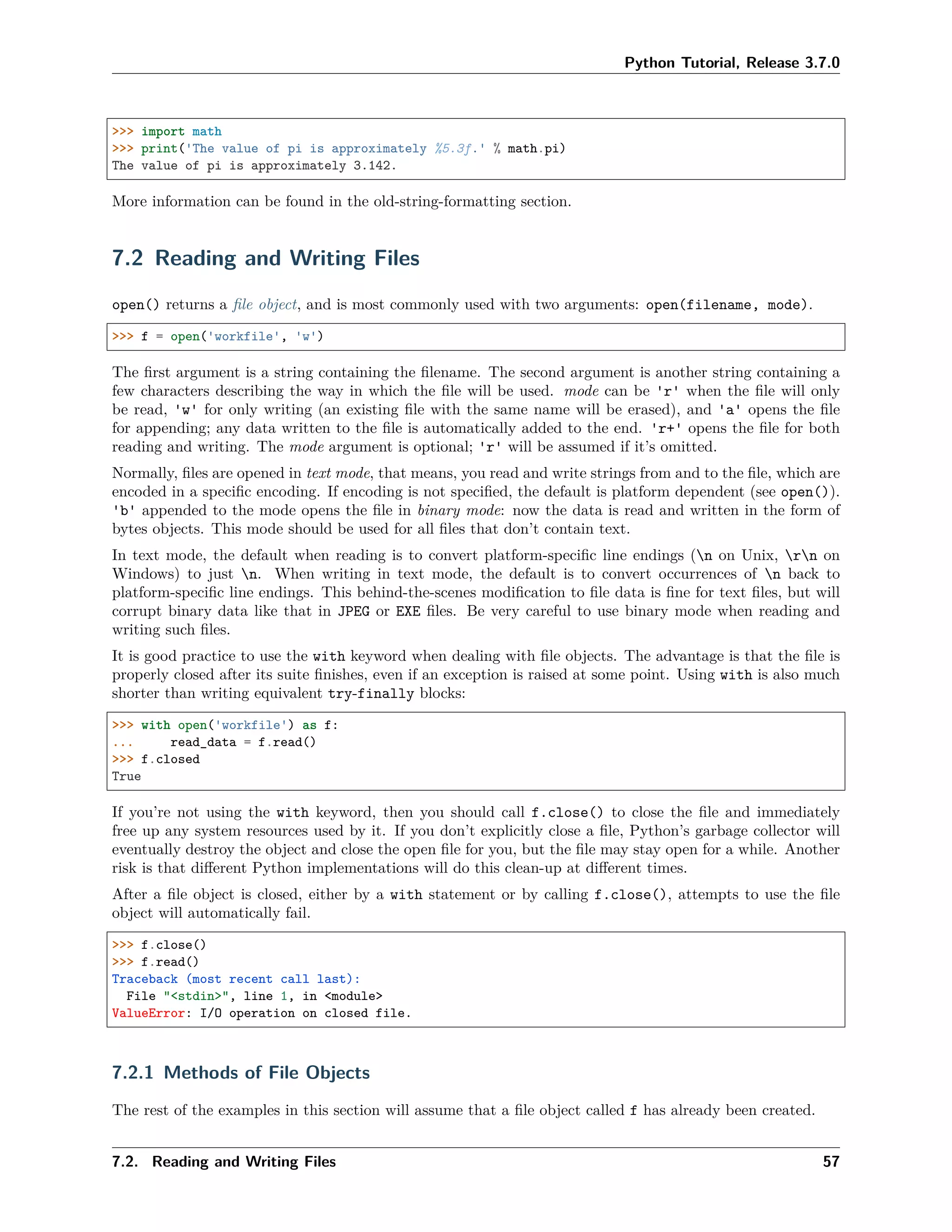 Python Tutorial, Release 3.7.0
>>> import math
>>> print('The value of pi is approximately %5.3f.' % math.pi)
The value of pi is approximately 3.142.
More information can be found in the old-string-formatting section.
7.2 Reading and Writing Files
open() returns a ﬁle object, and is most commonly used with two arguments: open(filename, mode).
>>> f = open('workfile', 'w')
The ﬁrst argument is a string containing the ﬁlename. The second argument is another string containing a
few characters describing the way in which the ﬁle will be used. mode can be 'r' when the ﬁle will only
be read, 'w' for only writing (an existing ﬁle with the same name will be erased), and 'a' opens the ﬁle
for appending; any data written to the ﬁle is automatically added to the end. 'r+' opens the ﬁle for both
reading and writing. The mode argument is optional; 'r' will be assumed if it’s omitted.
Normally, ﬁles are opened in text mode, that means, you read and write strings from and to the ﬁle, which are
encoded in a speciﬁc encoding. If encoding is not speciﬁed, the default is platform dependent (see open()).
'b' appended to the mode opens the ﬁle in binary mode: now the data is read and written in the form of
bytes objects. This mode should be used for all ﬁles that don’t contain text.
In text mode, the default when reading is to convert platform-speciﬁc line endings (n on Unix, rn on
Windows) to just n. When writing in text mode, the default is to convert occurrences of n back to
platform-speciﬁc line endings. This behind-the-scenes modiﬁcation to ﬁle data is ﬁne for text ﬁles, but will
corrupt binary data like that in JPEG or EXE ﬁles. Be very careful to use binary mode when reading and
writing such ﬁles.
It is good practice to use the with keyword when dealing with ﬁle objects. The advantage is that the ﬁle is
properly closed after its suite ﬁnishes, even if an exception is raised at some point. Using with is also much
shorter than writing equivalent try-finally blocks:
>>> with open('workfile') as f:
... read_data = f.read()
>>> f.closed
True
If you’re not using the with keyword, then you should call f.close() to close the ﬁle and immediately
free up any system resources used by it. If you don’t explicitly close a ﬁle, Python’s garbage collector will
eventually destroy the object and close the open ﬁle for you, but the ﬁle may stay open for a while. Another
risk is that diﬀerent Python implementations will do this clean-up at diﬀerent times.
After a ﬁle object is closed, either by a with statement or by calling f.close(), attempts to use the ﬁle
object will automatically fail.
>>> f.close()
>>> f.read()
Traceback (most recent call last):
File "<stdin>", line 1, in <module>
ValueError: I/O operation on closed file.
7.2.1 Methods of File Objects
The rest of the examples in this section will assume that a ﬁle object called f has already been created.
7.2. Reading and Writing Files 57
 