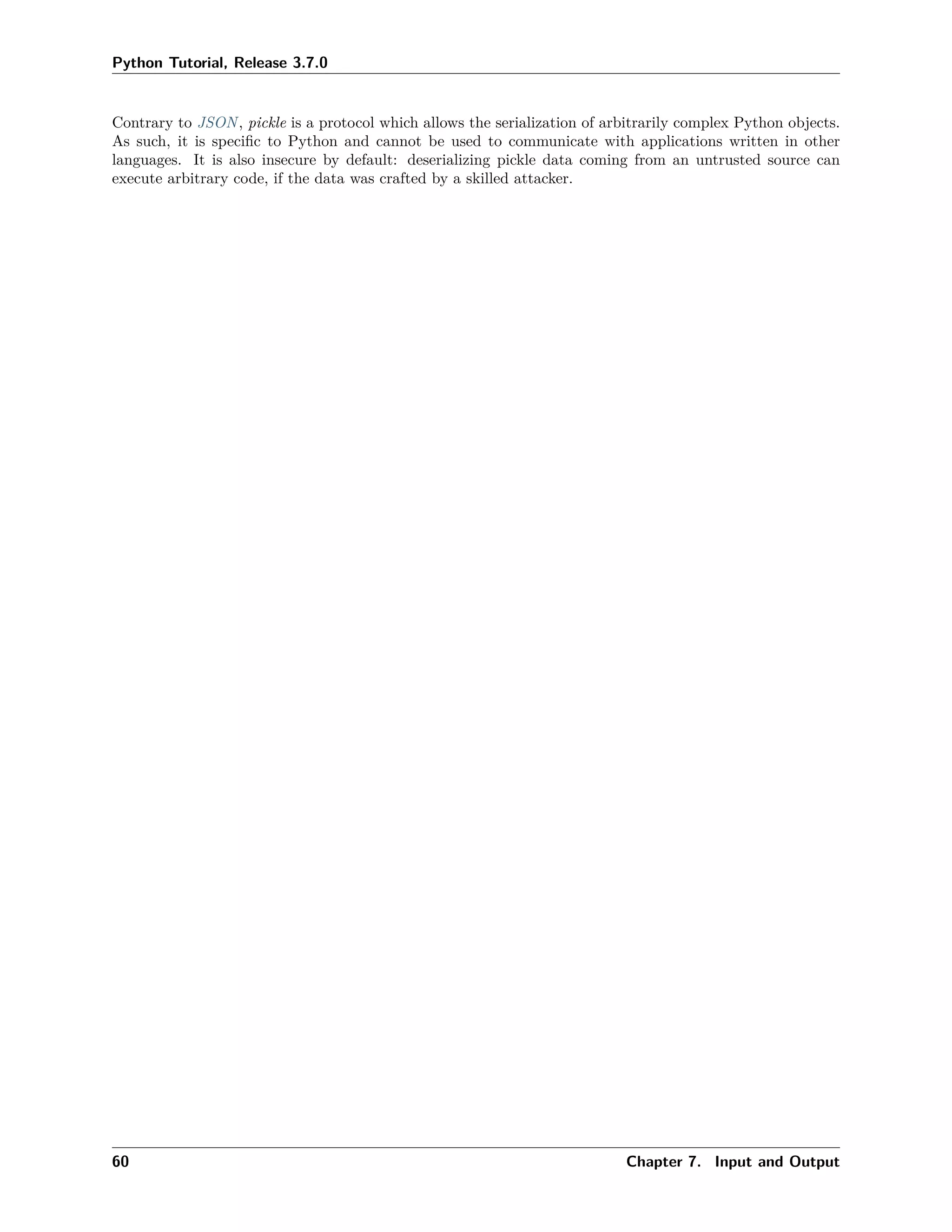 Python Tutorial, Release 3.7.0
Contrary to JSON, pickle is a protocol which allows the serialization of arbitrarily complex Python objects.
As such, it is speciﬁc to Python and cannot be used to communicate with applications written in other
languages. It is also insecure by default: deserializing pickle data coming from an untrusted source can
execute arbitrary code, if the data was crafted by a skilled attacker.
60 Chapter 7. Input and Output
 