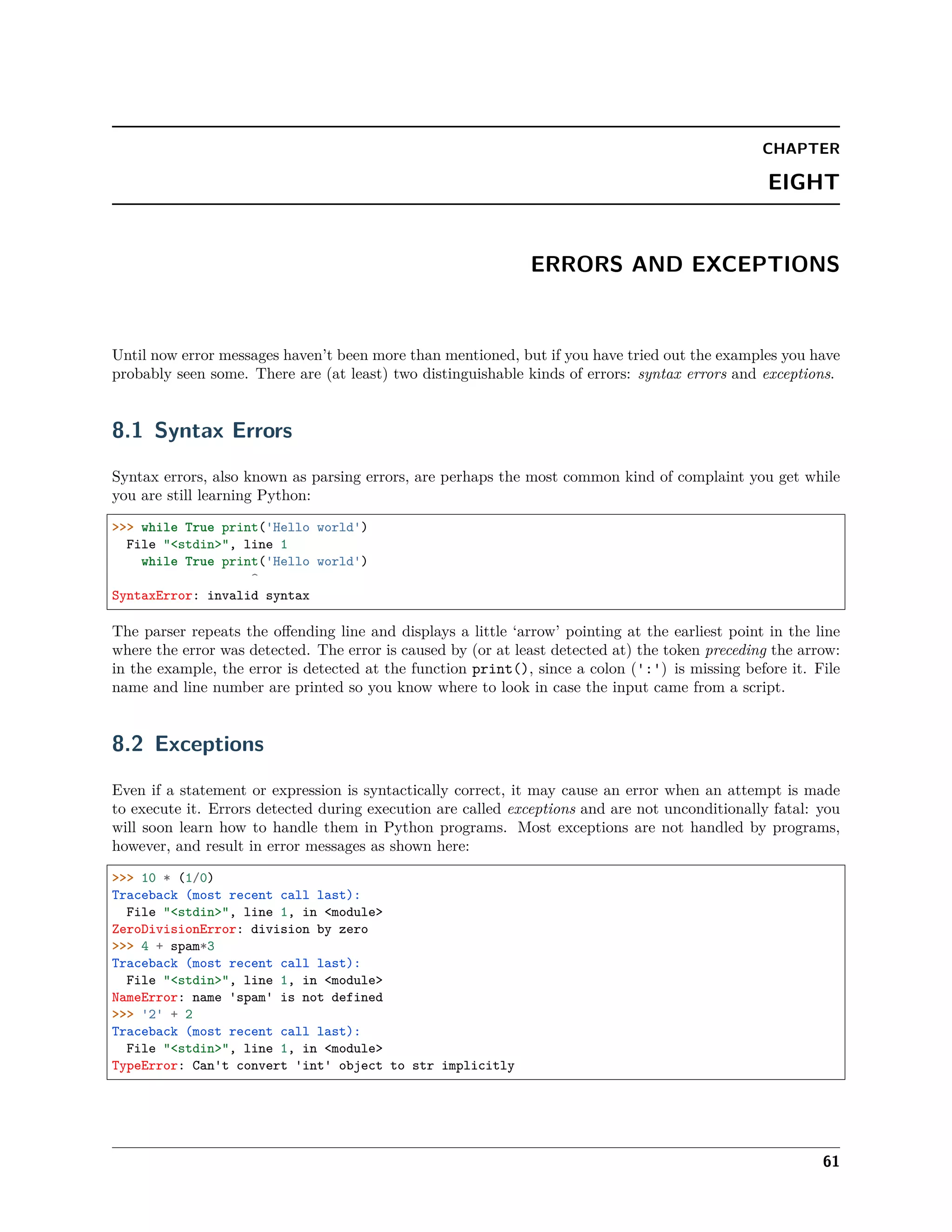CHAPTER
EIGHT
ERRORS AND EXCEPTIONS
Until now error messages haven’t been more than mentioned, but if you have tried out the examples you have
probably seen some. There are (at least) two distinguishable kinds of errors: syntax errors and exceptions.
8.1 Syntax Errors
Syntax errors, also known as parsing errors, are perhaps the most common kind of complaint you get while
you are still learning Python:
>>> while True print('Hello world')
File "<stdin>", line 1
while True print('Hello world')
^
SyntaxError: invalid syntax
The parser repeats the oﬀending line and displays a little ‘arrow’ pointing at the earliest point in the line
where the error was detected. The error is caused by (or at least detected at) the token preceding the arrow:
in the example, the error is detected at the function print(), since a colon (':') is missing before it. File
name and line number are printed so you know where to look in case the input came from a script.
8.2 Exceptions
Even if a statement or expression is syntactically correct, it may cause an error when an attempt is made
to execute it. Errors detected during execution are called exceptions and are not unconditionally fatal: you
will soon learn how to handle them in Python programs. Most exceptions are not handled by programs,
however, and result in error messages as shown here:
>>> 10 * (1/0)
Traceback (most recent call last):
File "<stdin>", line 1, in <module>
ZeroDivisionError: division by zero
>>> 4 + spam*3
Traceback (most recent call last):
File "<stdin>", line 1, in <module>
NameError: name 'spam' is not defined
>>> '2' + 2
Traceback (most recent call last):
File "<stdin>", line 1, in <module>
TypeError: Can't convert 'int' object to str implicitly
61
 