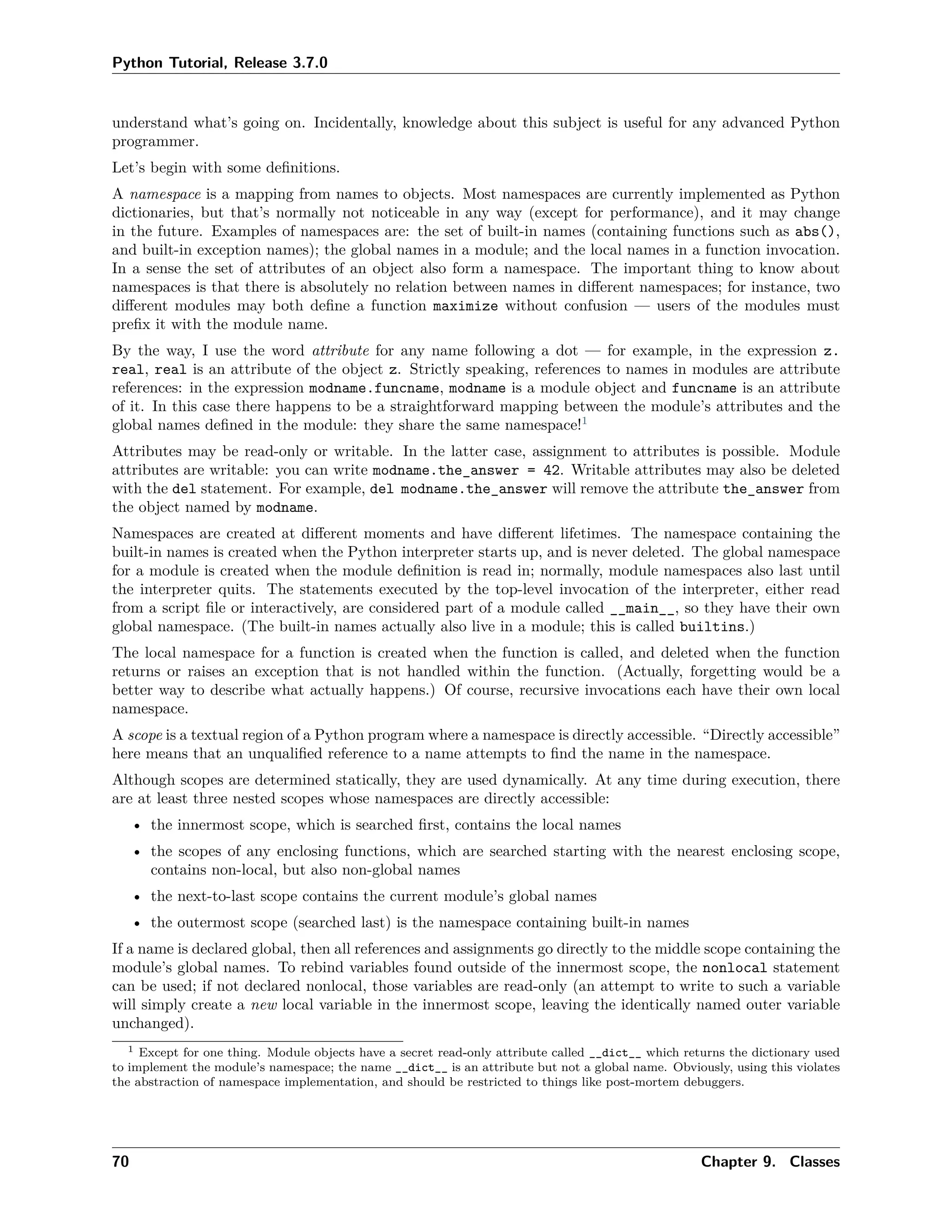 Python Tutorial, Release 3.7.0
understand what’s going on. Incidentally, knowledge about this subject is useful for any advanced Python
programmer.
Let’s begin with some deﬁnitions.
A namespace is a mapping from names to objects. Most namespaces are currently implemented as Python
dictionaries, but that’s normally not noticeable in any way (except for performance), and it may change
in the future. Examples of namespaces are: the set of built-in names (containing functions such as abs(),
and built-in exception names); the global names in a module; and the local names in a function invocation.
In a sense the set of attributes of an object also form a namespace. The important thing to know about
namespaces is that there is absolutely no relation between names in diﬀerent namespaces; for instance, two
diﬀerent modules may both deﬁne a function maximize without confusion — users of the modules must
preﬁx it with the module name.
By the way, I use the word attribute for any name following a dot — for example, in the expression z.
real, real is an attribute of the object z. Strictly speaking, references to names in modules are attribute
references: in the expression modname.funcname, modname is a module object and funcname is an attribute
of it. In this case there happens to be a straightforward mapping between the module’s attributes and the
global names deﬁned in the module: they share the same namespace!1
Attributes may be read-only or writable. In the latter case, assignment to attributes is possible. Module
attributes are writable: you can write modname.the_answer = 42. Writable attributes may also be deleted
with the del statement. For example, del modname.the_answer will remove the attribute the_answer from
the object named by modname.
Namespaces are created at diﬀerent moments and have diﬀerent lifetimes. The namespace containing the
built-in names is created when the Python interpreter starts up, and is never deleted. The global namespace
for a module is created when the module deﬁnition is read in; normally, module namespaces also last until
the interpreter quits. The statements executed by the top-level invocation of the interpreter, either read
from a script ﬁle or interactively, are considered part of a module called __main__, so they have their own
global namespace. (The built-in names actually also live in a module; this is called builtins.)
The local namespace for a function is created when the function is called, and deleted when the function
returns or raises an exception that is not handled within the function. (Actually, forgetting would be a
better way to describe what actually happens.) Of course, recursive invocations each have their own local
namespace.
A scope is a textual region of a Python program where a namespace is directly accessible. “Directly accessible”
here means that an unqualiﬁed reference to a name attempts to ﬁnd the name in the namespace.
Although scopes are determined statically, they are used dynamically. At any time during execution, there
are at least three nested scopes whose namespaces are directly accessible:
• the innermost scope, which is searched ﬁrst, contains the local names
• the scopes of any enclosing functions, which are searched starting with the nearest enclosing scope,
contains non-local, but also non-global names
• the next-to-last scope contains the current module’s global names
• the outermost scope (searched last) is the namespace containing built-in names
If a name is declared global, then all references and assignments go directly to the middle scope containing the
module’s global names. To rebind variables found outside of the innermost scope, the nonlocal statement
can be used; if not declared nonlocal, those variables are read-only (an attempt to write to such a variable
will simply create a new local variable in the innermost scope, leaving the identically named outer variable
unchanged).
1 Except for one thing. Module objects have a secret read-only attribute called __dict__ which returns the dictionary used
to implement the module’s namespace; the name __dict__ is an attribute but not a global name. Obviously, using this violates
the abstraction of namespace implementation, and should be restricted to things like post-mortem debuggers.
70 Chapter 9. Classes
 