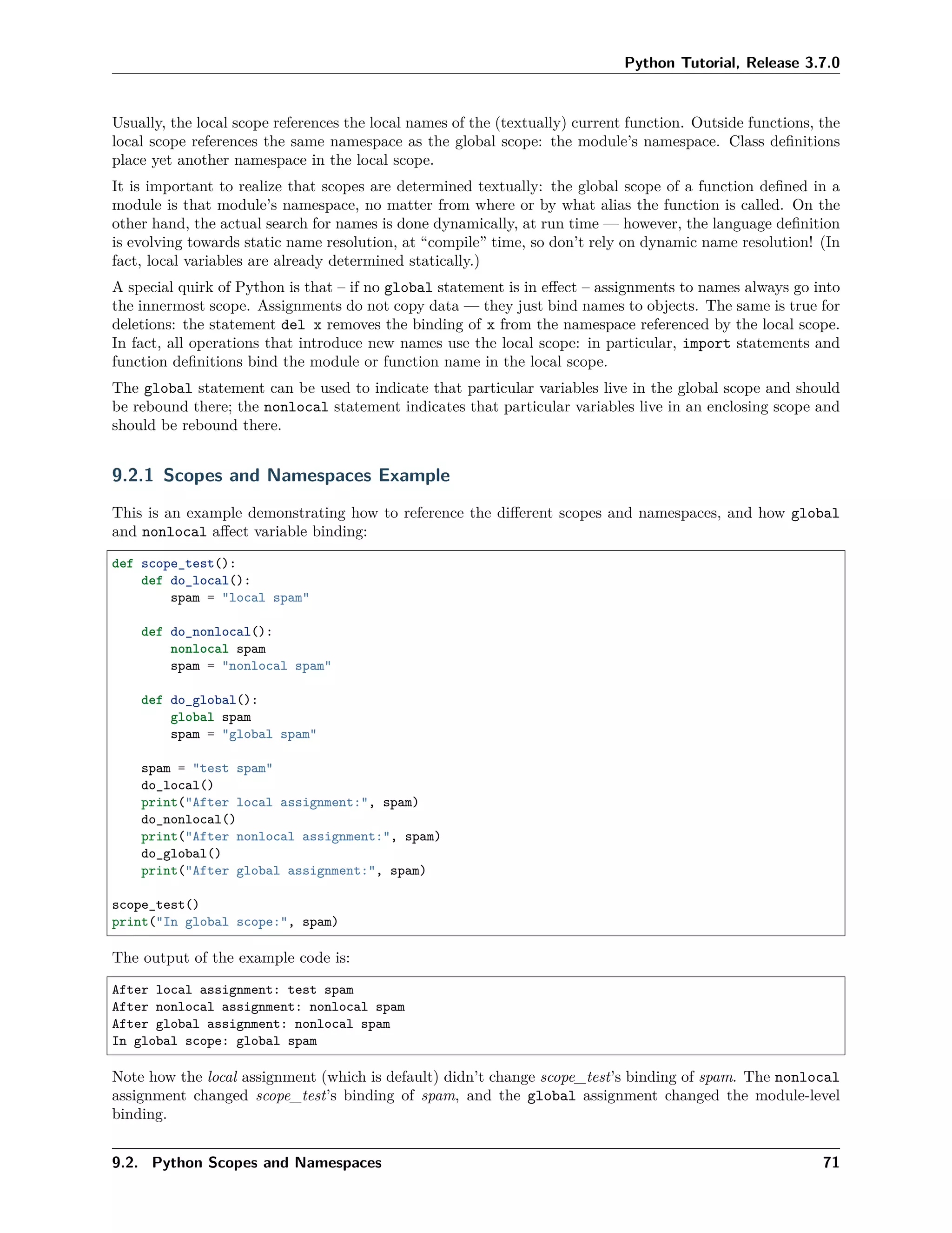 Python Tutorial, Release 3.7.0
Usually, the local scope references the local names of the (textually) current function. Outside functions, the
local scope references the same namespace as the global scope: the module’s namespace. Class deﬁnitions
place yet another namespace in the local scope.
It is important to realize that scopes are determined textually: the global scope of a function deﬁned in a
module is that module’s namespace, no matter from where or by what alias the function is called. On the
other hand, the actual search for names is done dynamically, at run time — however, the language deﬁnition
is evolving towards static name resolution, at “compile” time, so don’t rely on dynamic name resolution! (In
fact, local variables are already determined statically.)
A special quirk of Python is that – if no global statement is in eﬀect – assignments to names always go into
the innermost scope. Assignments do not copy data — they just bind names to objects. The same is true for
deletions: the statement del x removes the binding of x from the namespace referenced by the local scope.
In fact, all operations that introduce new names use the local scope: in particular, import statements and
function deﬁnitions bind the module or function name in the local scope.
The global statement can be used to indicate that particular variables live in the global scope and should
be rebound there; the nonlocal statement indicates that particular variables live in an enclosing scope and
should be rebound there.
9.2.1 Scopes and Namespaces Example
This is an example demonstrating how to reference the diﬀerent scopes and namespaces, and how global
and nonlocal aﬀect variable binding:
def scope_test():
def do_local():
spam = "local spam"
def do_nonlocal():
nonlocal spam
spam = "nonlocal spam"
def do_global():
global spam
spam = "global spam"
spam = "test spam"
do_local()
print("After local assignment:", spam)
do_nonlocal()
print("After nonlocal assignment:", spam)
do_global()
print("After global assignment:", spam)
scope_test()
print("In global scope:", spam)
The output of the example code is:
After local assignment: test spam
After nonlocal assignment: nonlocal spam
After global assignment: nonlocal spam
In global scope: global spam
Note how the local assignment (which is default) didn’t change scope_test’s binding of spam. The nonlocal
assignment changed scope_test’s binding of spam, and the global assignment changed the module-level
binding.
9.2. Python Scopes and Namespaces 71
 