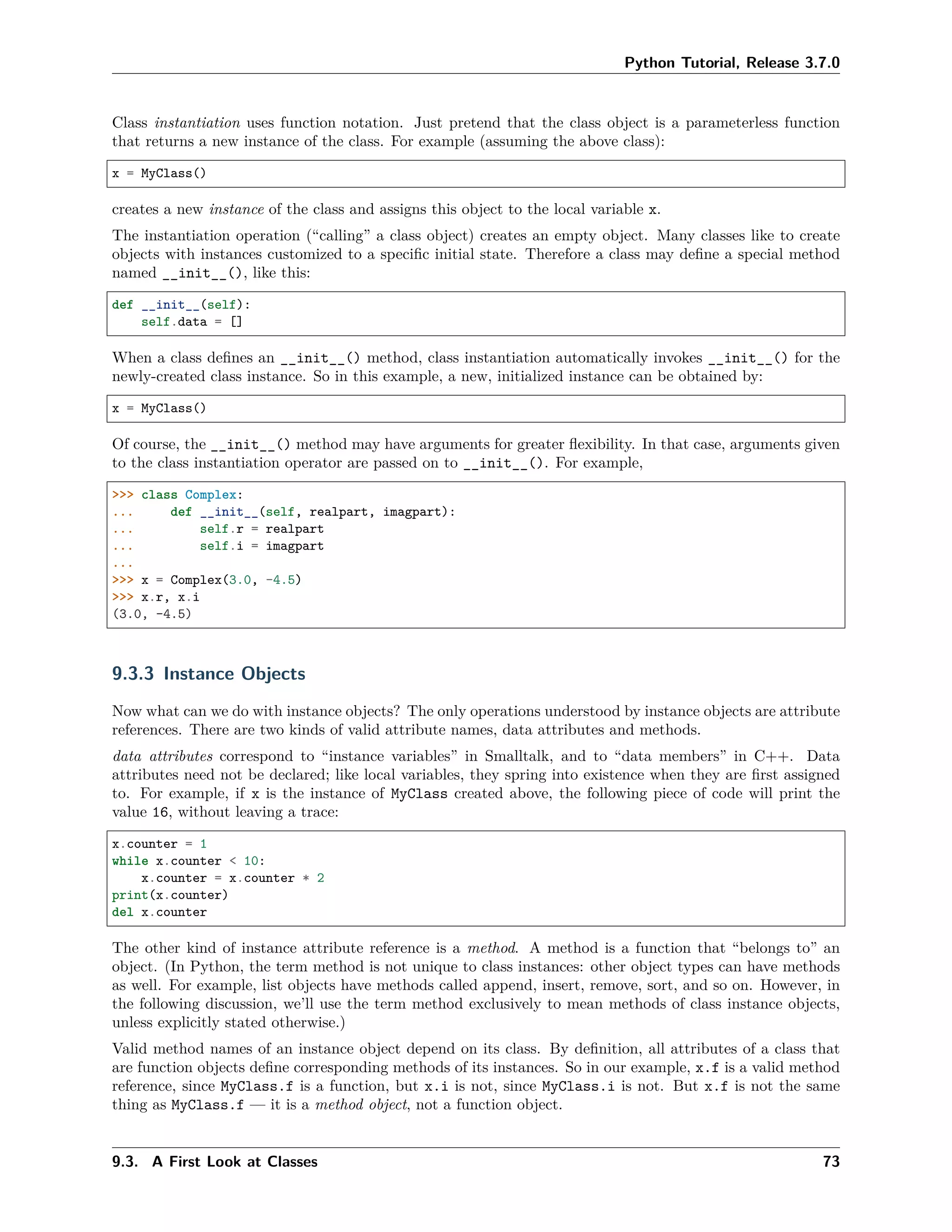 Python Tutorial, Release 3.7.0
Class instantiation uses function notation. Just pretend that the class object is a parameterless function
that returns a new instance of the class. For example (assuming the above class):
x = MyClass()
creates a new instance of the class and assigns this object to the local variable x.
The instantiation operation (“calling” a class object) creates an empty object. Many classes like to create
objects with instances customized to a speciﬁc initial state. Therefore a class may deﬁne a special method
named __init__(), like this:
def __init__(self):
self.data = []
When a class deﬁnes an __init__() method, class instantiation automatically invokes __init__() for the
newly-created class instance. So in this example, a new, initialized instance can be obtained by:
x = MyClass()
Of course, the __init__() method may have arguments for greater ﬂexibility. In that case, arguments given
to the class instantiation operator are passed on to __init__(). For example,
>>> class Complex:
... def __init__(self, realpart, imagpart):
... self.r = realpart
... self.i = imagpart
...
>>> x = Complex(3.0, -4.5)
>>> x.r, x.i
(3.0, -4.5)
9.3.3 Instance Objects
Now what can we do with instance objects? The only operations understood by instance objects are attribute
references. There are two kinds of valid attribute names, data attributes and methods.
data attributes correspond to “instance variables” in Smalltalk, and to “data members” in C++. Data
attributes need not be declared; like local variables, they spring into existence when they are ﬁrst assigned
to. For example, if x is the instance of MyClass created above, the following piece of code will print the
value 16, without leaving a trace:
x.counter = 1
while x.counter < 10:
x.counter = x.counter * 2
print(x.counter)
del x.counter
The other kind of instance attribute reference is a method. A method is a function that “belongs to” an
object. (In Python, the term method is not unique to class instances: other object types can have methods
as well. For example, list objects have methods called append, insert, remove, sort, and so on. However, in
the following discussion, we’ll use the term method exclusively to mean methods of class instance objects,
unless explicitly stated otherwise.)
Valid method names of an instance object depend on its class. By deﬁnition, all attributes of a class that
are function objects deﬁne corresponding methods of its instances. So in our example, x.f is a valid method
reference, since MyClass.f is a function, but x.i is not, since MyClass.i is not. But x.f is not the same
thing as MyClass.f — it is a method object, not a function object.
9.3. A First Look at Classes 73
 