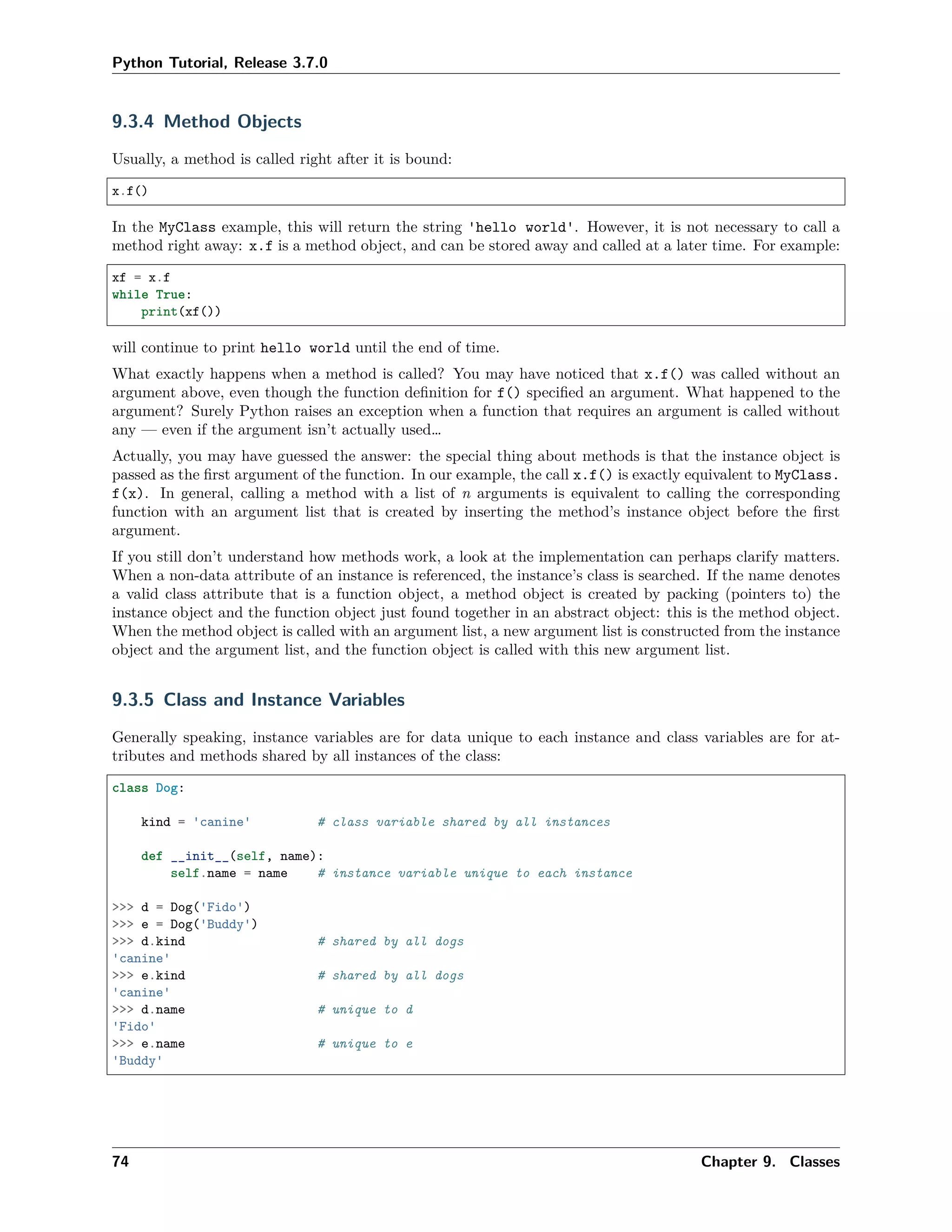 Python Tutorial, Release 3.7.0
9.3.4 Method Objects
Usually, a method is called right after it is bound:
x.f()
In the MyClass example, this will return the string 'hello world'. However, it is not necessary to call a
method right away: x.f is a method object, and can be stored away and called at a later time. For example:
xf = x.f
while True:
print(xf())
will continue to print hello world until the end of time.
What exactly happens when a method is called? You may have noticed that x.f() was called without an
argument above, even though the function deﬁnition for f() speciﬁed an argument. What happened to the
argument? Surely Python raises an exception when a function that requires an argument is called without
any — even if the argument isn’t actually used…
Actually, you may have guessed the answer: the special thing about methods is that the instance object is
passed as the ﬁrst argument of the function. In our example, the call x.f() is exactly equivalent to MyClass.
f(x). In general, calling a method with a list of n arguments is equivalent to calling the corresponding
function with an argument list that is created by inserting the method’s instance object before the ﬁrst
argument.
If you still don’t understand how methods work, a look at the implementation can perhaps clarify matters.
When a non-data attribute of an instance is referenced, the instance’s class is searched. If the name denotes
a valid class attribute that is a function object, a method object is created by packing (pointers to) the
instance object and the function object just found together in an abstract object: this is the method object.
When the method object is called with an argument list, a new argument list is constructed from the instance
object and the argument list, and the function object is called with this new argument list.
9.3.5 Class and Instance Variables
Generally speaking, instance variables are for data unique to each instance and class variables are for at-
tributes and methods shared by all instances of the class:
class Dog:
kind = 'canine' # class variable shared by all instances
def __init__(self, name):
self.name = name # instance variable unique to each instance
>>> d = Dog('Fido')
>>> e = Dog('Buddy')
>>> d.kind # shared by all dogs
'canine'
>>> e.kind # shared by all dogs
'canine'
>>> d.name # unique to d
'Fido'
>>> e.name # unique to e
'Buddy'
74 Chapter 9. Classes
 