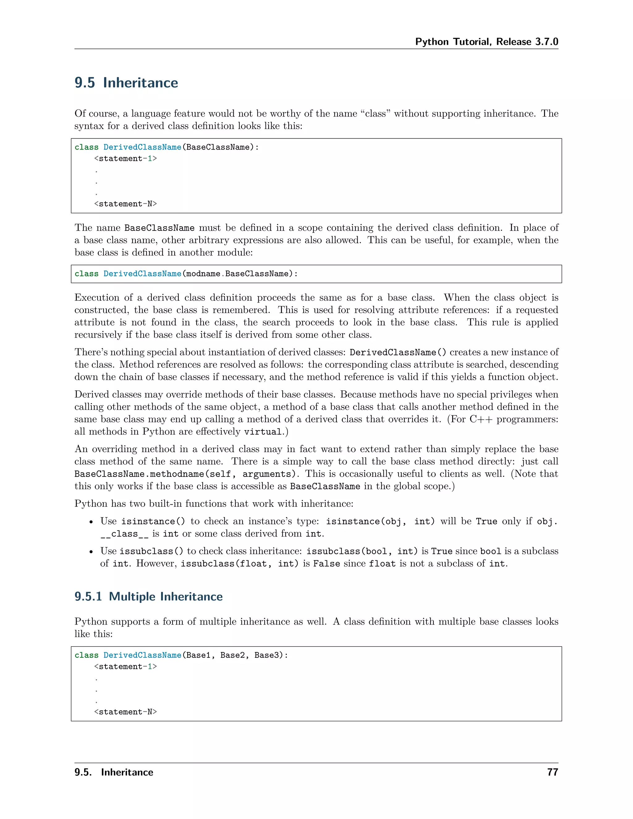 Python Tutorial, Release 3.7.0
9.5 Inheritance
Of course, a language feature would not be worthy of the name “class” without supporting inheritance. The
syntax for a derived class deﬁnition looks like this:
class DerivedClassName(BaseClassName):
<statement-1>
.
.
.
<statement-N>
The name BaseClassName must be deﬁned in a scope containing the derived class deﬁnition. In place of
a base class name, other arbitrary expressions are also allowed. This can be useful, for example, when the
base class is deﬁned in another module:
class DerivedClassName(modname.BaseClassName):
Execution of a derived class deﬁnition proceeds the same as for a base class. When the class object is
constructed, the base class is remembered. This is used for resolving attribute references: if a requested
attribute is not found in the class, the search proceeds to look in the base class. This rule is applied
recursively if the base class itself is derived from some other class.
There’s nothing special about instantiation of derived classes: DerivedClassName() creates a new instance of
the class. Method references are resolved as follows: the corresponding class attribute is searched, descending
down the chain of base classes if necessary, and the method reference is valid if this yields a function object.
Derived classes may override methods of their base classes. Because methods have no special privileges when
calling other methods of the same object, a method of a base class that calls another method deﬁned in the
same base class may end up calling a method of a derived class that overrides it. (For C++ programmers:
all methods in Python are eﬀectively virtual.)
An overriding method in a derived class may in fact want to extend rather than simply replace the base
class method of the same name. There is a simple way to call the base class method directly: just call
BaseClassName.methodname(self, arguments). This is occasionally useful to clients as well. (Note that
this only works if the base class is accessible as BaseClassName in the global scope.)
Python has two built-in functions that work with inheritance:
• Use isinstance() to check an instance’s type: isinstance(obj, int) will be True only if obj.
__class__ is int or some class derived from int.
• Use issubclass() to check class inheritance: issubclass(bool, int) is True since bool is a subclass
of int. However, issubclass(float, int) is False since float is not a subclass of int.
9.5.1 Multiple Inheritance
Python supports a form of multiple inheritance as well. A class deﬁnition with multiple base classes looks
like this:
class DerivedClassName(Base1, Base2, Base3):
<statement-1>
.
.
.
<statement-N>
9.5. Inheritance 77
 